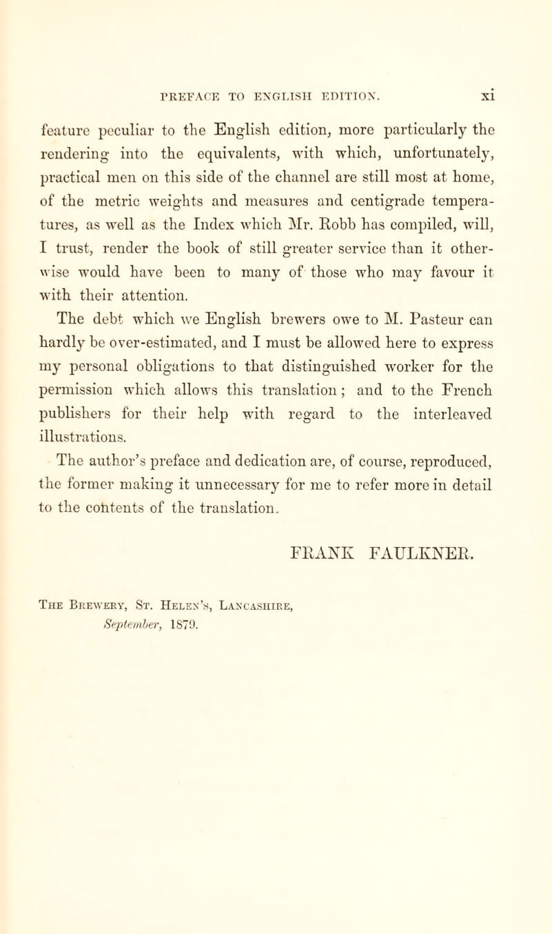 feature peculiar to the English edition, more particularly the rendering into the equivalents, with which, unfortunately, practical men on this side of the channel are still most at home, of the metric weights and measures and centigrade tempera¬ tures, as well as the Index which Mr. Robb has compiled, will, I trust, render the book of still greater service than it other¬ wise would have been to many of those who may favour it with their attention. The debt which we English brewers owe to M. Pasteur can hardly be over-estimated, and I must be allowed here to express my personal obligations to that distinguished worker for the permission which allows this translation ; and to the French publishers for their help with regard to the interleaved illustrations. The author’s preface and dedication are, of course, reproduced, the former making it unnecessary for me to refer more in detail to the contents of the translation. FRANK FAULKNER. The Brewery, St. Helen’s, Lancashire, September, 1S79.