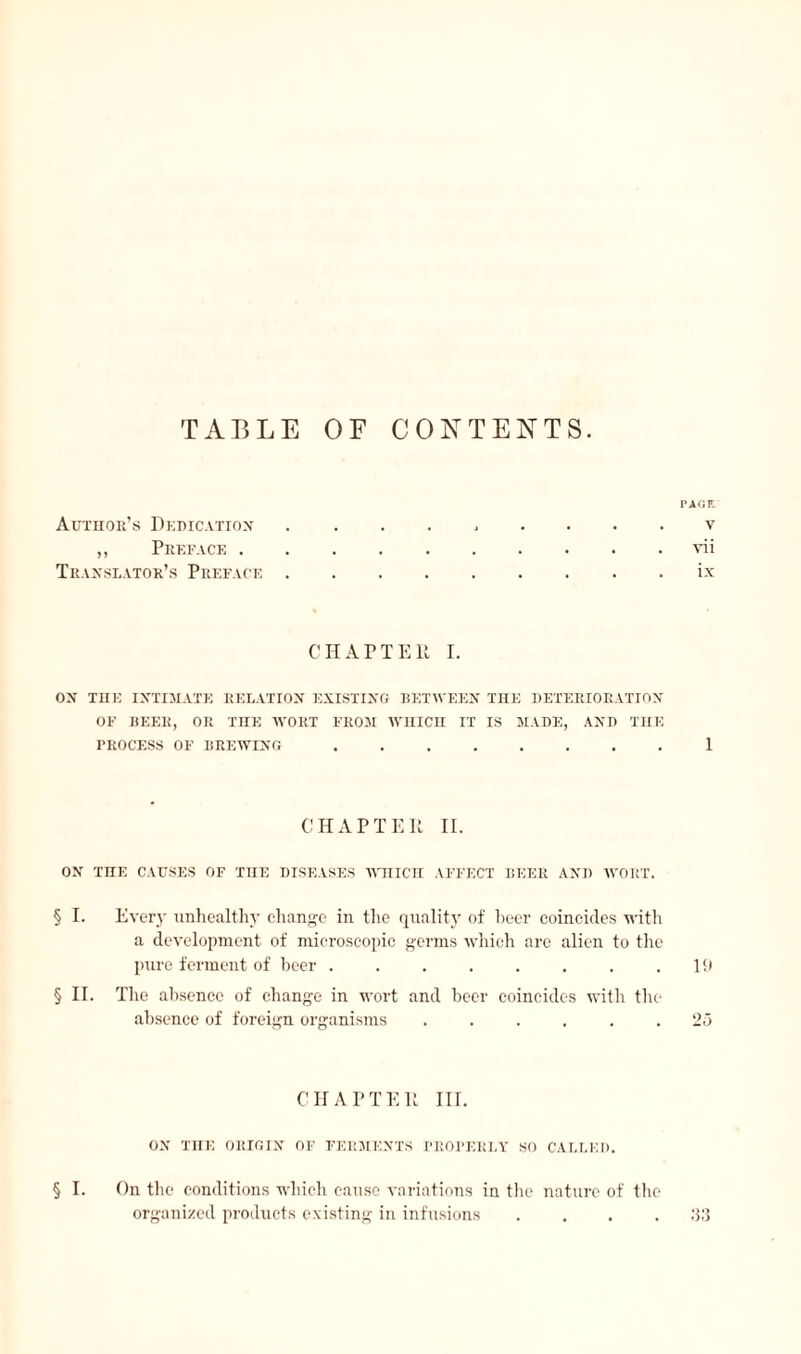 TABLE OF CONTENTS. P Afin V vii ix Author’s Dedication „ Preface . Translator’s Preface CHAPTER I. ON THE INTIMATE RELATION EXISTING BETWEEN THE DETERIORATION OF BEER, OR THE WORT FROM WHICH IT IS MADE, AND THE PROCESS OF BREWING.1 CHAPTER II. ON THE CAUSES OF THE DISEASES WHICH AFFECT BEER AND WORT. § I. Ever}- unhealthy change in the quality of heer coincides with a development of microscopic germs which are alien to the pure ferment of beer . . . . . . . .19 § II. The absence of change in wort and beer coincides with the absence of foreign organisms ...... 25 CHAPTER III. ON THE ORIGIN OF FERMENTS PROBER I, Y SO CALLED. § I. On the conditions which cause variations in the nature of the organized products existing in infusions ....