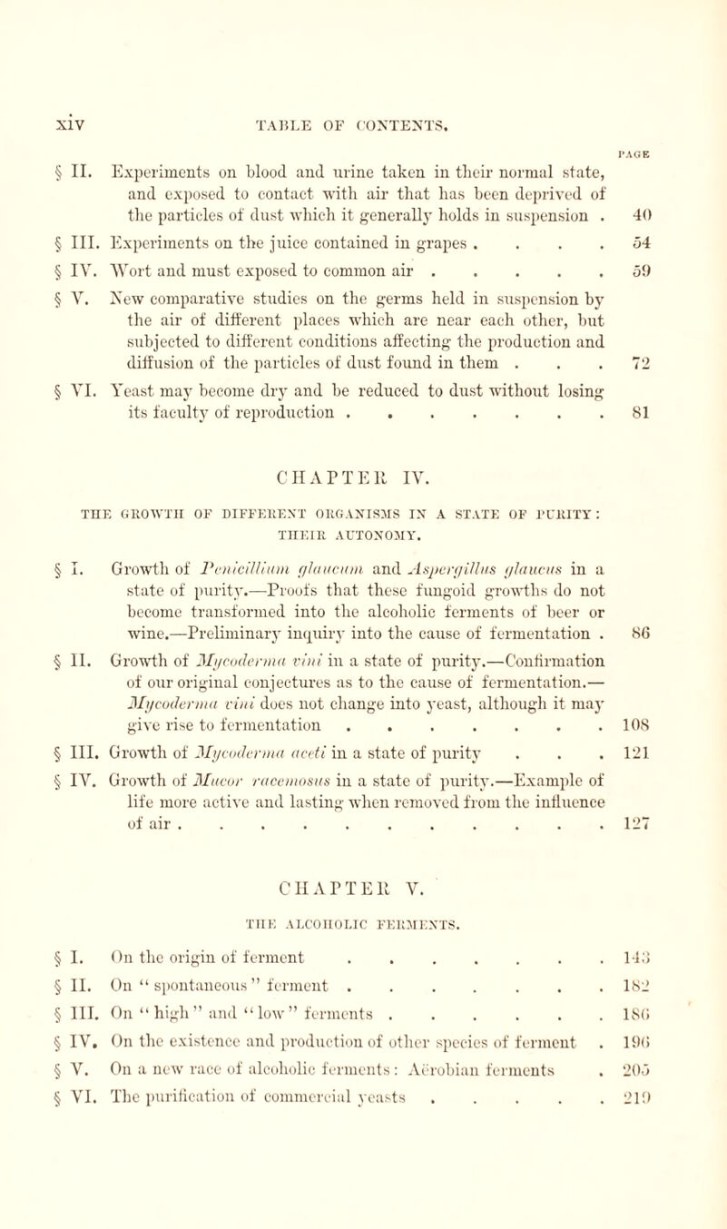 PAGE § II. Experiments on blood and urine taken in their normal state, and exposed to contact with air that has been deprived of the particles of dust which it generally holds in suspension . 40 § III. Experiments on the juice contained in grapes .... 54 § IV. Wort and must exposed to common air.59 § V. New comparative studies on the germs held in suspension by the air of different places which are near each other, but subjected to different conditions affecting the production and diffusion of the particles of dust found in them . . .72 § VI. Yeast may become dry and be reduced to dust without losing its faculty of reproduction.81 CHAPTER IV. THE GROWTH OF DIFFERENT ORGANISMS IN A STATE OF PURITY : THEIR AUTONOMY. § I. Growth of Pénicillium glaucum and Aspergillus glaucus in a state of purity.—Proofs that these fungoid growths do not become transformed into the alcoholic ferments of beer or wine.—Preliminary inquiry into the cause of fermentation . 86 § II. Growth of Mgcodcnna vini in a state of purity.—Confirmation of our original conjectures as to the cause of fermentation.— My coderma vini does not change into yeast, although it may give rise to fermentation . . . . . . .108 § III. Growth of Mgcodcnna aceti in a state of purity . . . 121 § IV. Growth of Mucor racemosus in a state of purity.—Example of life more active and lasting when removed from the influence of air . . . . . . . . . . . 127 CHAPTER V. THE ALCOHOLIC FERMENTS. § I. On the origin of ferment.143 § II. On “spontaneous” ferment ....... 182 §111. On “ high ” and “ low ” ferments.ISO § IV. On the existence and production of other species of ferment . 190 § V. On a new race of alcoholic ferments : Aerobian ferments . 205 § VI. The purification of commercial yeasts ..... 219