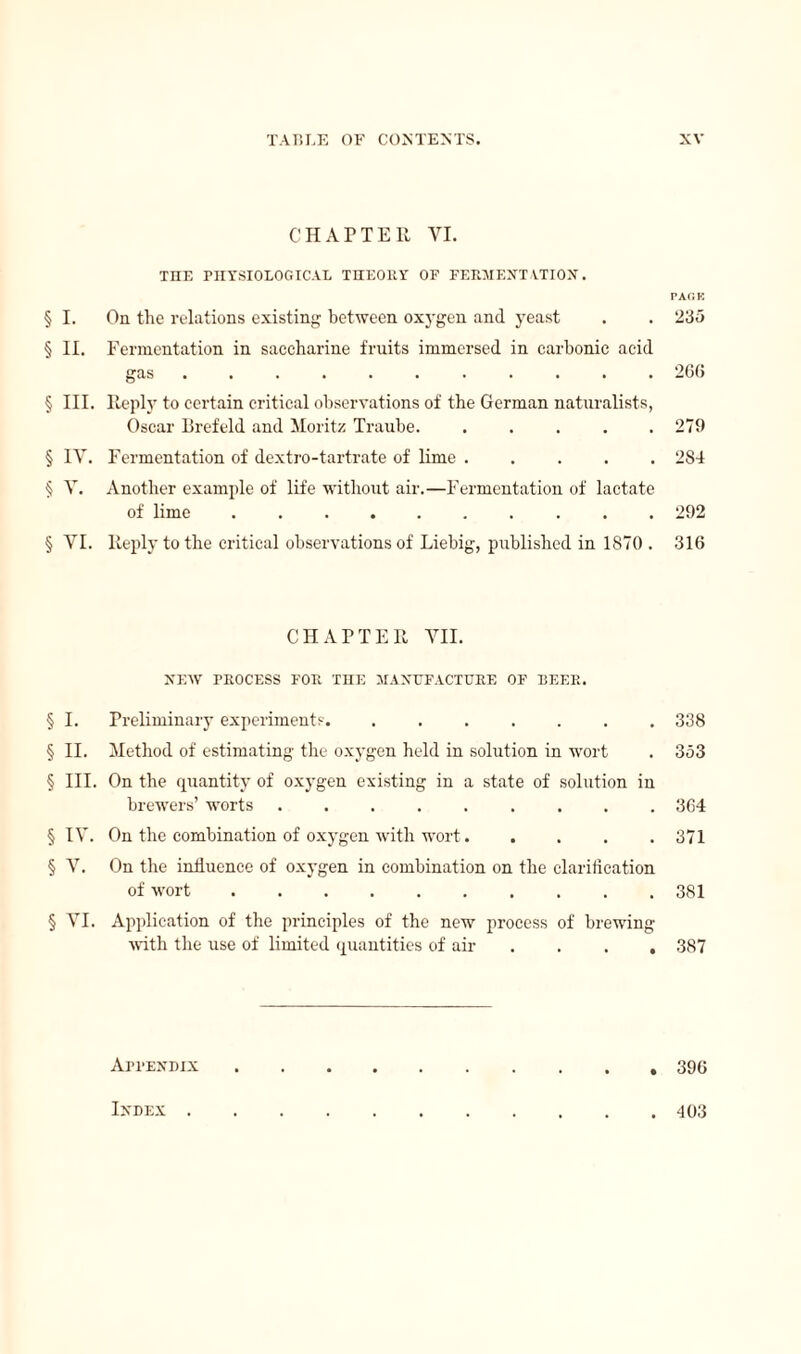 CHAPTER VI. THE PHYSIOLOGICAL THEORY OF FERMENTATION. § I. On the relations existing between oxygen and yeast § II. Fermentation in saccharine fruits immersed in carbonic acid gas. § III. Reply to certain critical observations of the German naturalists, Oscar Brefeld and Moritz Traube. . ... . § IV. Fermentation of dextro-tartrate of lime. § V. Another example of life without air.—Fermentation of lactate of lime .......... § VI. Reply to the critical observations of Liebig, published in 1870 . CHAPTER VII. NEW PROCESS FOR THE MANUFACTURE OF BEER. § I. Preliminary experiments. ....... § II. Method of estimating the oxygen held in solution in wort § III. On the quantity of oxygen existing in a state of solution in brewers’ worts ......... § IV. On the combination of oxygen with wort. § V. On the influence of oxygen in combination on the clarification of wort .......... § VI. Application of the principles of the new process of brewing Avith the use of limited quantities of air . . . Appendix PAC. K 235 260 279 284 292 316 338 353 364 371 381 387 396 Index . 403