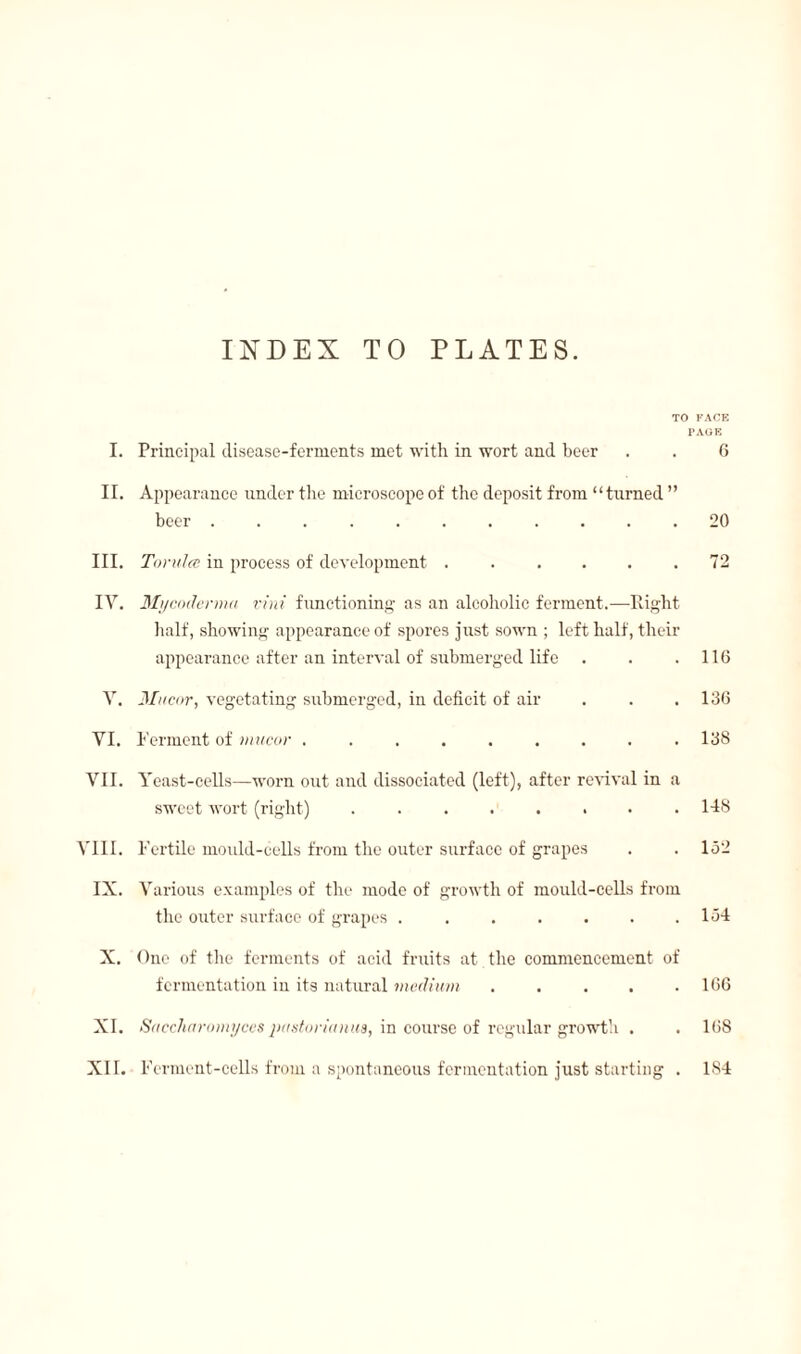 INDEX TO PLATES. TO FACE PAGE I. Principal disease-ferments met with in wort and beer . . 6 II. Appearance under the microscope of the deposit from “turned ” beer.20 III. Torulœ in process of development . . . . . .72 IY. Myc oderma fini functioning as an alcoholic ferment.—Right half, showing appearance of spores just sown ; left half, their appearance after an interval of submerged life . . .116 V. 3Iucor, vegetating submerged, in deficit of air . . . 136 YI. I crrnent of mucor . . . . . . . . .138 VII. Yeast-cells—worn out and dissociated (left), after revival in a sweet wort (right) ........ 148 VIII. Fertile mould-cells from the outer surface of grapes . .152 IX. Various examples of the mode of growth of mould-cells from the outer surface of grapes ..134 X. One of the ferments of acid fruits at the commencement of fermentation in its natural medium.106 XI. Saecharomyces pastorimiua, in course of regular growth . . 168 XI f. Ferment-cells from a spontaneous fermentation just starting . 184