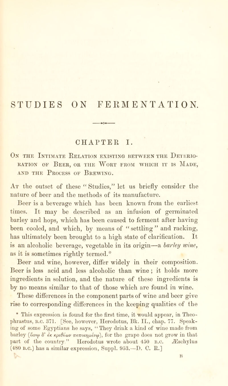 STUDIES ON FERMENTATION. -♦o* CHAPTER I. On the Intimate Relation existing between the Deterio¬ ration of Beer, or the Wort from which it is Made, and the Process of Brewing. At the outset of these “ Studies,” let us briefly consider the nature of beer and the methods of its manufacture. Beer is a beverage which has been known from the earliest times. It may be described as an infusion of germinated barley and hops, which has been caused to ferment after having been cooled, and which, by means of “settling” and racking, has ultimately been brought to a high state of clarification. It is an alcoholic beverage, vegetable in its origin—a barley toine, as it is sometimes rightly termed.* Beer and wine, however, differ widely in their composition. Beer is less acid and less alcoholic than wine ; it holds more ingredients in solution, and the nature of these ingredients is by no means similar to that of those which are found in wine. These differences in the component parts of wine and beer give rise to corresponding differences in the keeping qualities of the * This expression is found for the first time, it would appear, in Theo¬ phrastus, B.c. 371. [See, however, Herodotus, Bk. II., chap. 77. Speak¬ ing of some Egyptians he says, “They drink a kind of wine mado from barley (oivto Ô’ e\ Kpidtcov 7re7ro»;peV<a), for the grape does not grow in that part of the country.” Herodotus wrote about 450 B.c. Æschylus (480 b.c.) has a similar expression, Suppl. 953.—D. 0. R.] 0