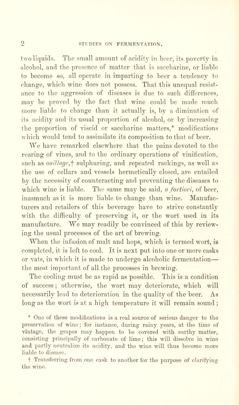 two liquids. The small amount of acidity in beer, its poverty in alcohol, and the presence of matter that is saccharine, or liable to become so, all operate in imparting to beer a tendency to change, which wine does not possess. That this unequal resist¬ ance to the aggression of diseases is due to such differences, may be proved by the fact that wine could be made much more liable to change than it actually is, by a diminution of its acidity and its usual proportion of alcohol, or by increasing the proportion of viscid or saccharine matters,* modifications which would tend to assimilate its composition to that of beer. We have remarked elsewhere that the pains devoted to the rearing of vines, and to the ordinary operations of vinification, such as ouillage,f sulphuring, and repeated rankings, as well as the use of cellars and vessels hermetically closed, are entailed by the necessity of counteracting and preventing the diseases to which wine is liable. The same may be said, a fortiori, of beer, inasmuch as it is more liable to change than wine. Manufac¬ turers and retailers of this beverage have to strive constantly with the difficulty of preserving it, or the wort used in its manufacture. We may readily be convinced of this by review¬ ing the usual processes of the art of brewing. When the infusion of malt and hops, which is termed wort, is completed, it is left to cool. It is next put into one or more casks or vats, in which it is made to undergo alcoholic fermentation— the most important of all the processes in brewing. The cooling must be as rapid as possible. This is a condition of success ; otherwise, the wort may deteriorate, which will necessarily lead to deterioration in the quality of the beer. As long as the wort is at a high temperature it will remain sound ; * One of these modifications is a real source of serious danger to the preservation of wine ; for instance, during rainy years, at the time of vintage, the grapes may happen to be covered with earthy matter, consisting principally of carbonate of lime ; this will dissolve in wine and partly neutralize its acidity, and the wine will thus become more liablo to disease. t Transferring from one cask to another for the purposo of clarifying the wine.
