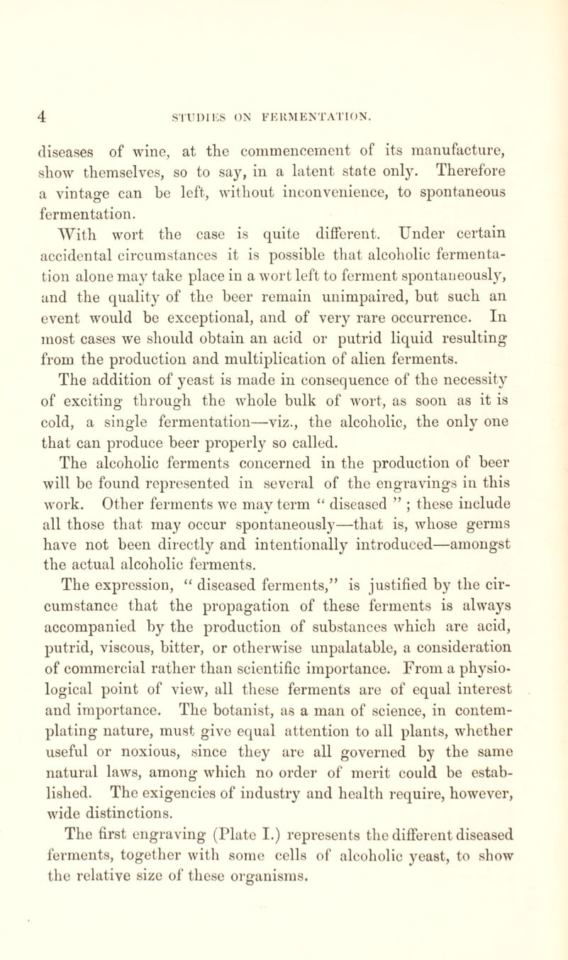 diseases of wine, at the commencement of its manufacture, show themselves, so to say, in a latent state only. Therefore a vintage can be left, without inconvenience, to spontaneous fermentation. With wort the case is quite different. Under certain accidental circumstances it is possible that alcoholic fermenta¬ tion alone may take place in a wort left to ferment spontaneously, and the quality of the beer remain unimpaired, but such an event would be exceptional, and of very rare occurrence. In most cases we should obtain an acid or putrid liquid resulting from the production and multiplication of alien ferments. The addition of yeast is made in consequence of the necessity of exciting through the whole bulk of wort, as soon as it is cold, a single fermentation—viz., the alcoholic, the only one that can produce beer properly so called. The alcoholic ferments concerned in the production of beer will be found represented in several of the engravings in this work. Other ferments we may term “ diseased ” ; these include all those that may occur spontaneously—that is, whose germs have not been directly and intentionally introduced—amongst the actual alcoholic ferments. The expression, “ diseased ferments,” is justified by the cir¬ cumstance that the propagation of these ferments is always accompanied by the production of substances which are acid, putrid, viscous, bitter, or otherwise unpalatable, a consideration of commercial rather than scientific importance. From a physio¬ logical point of view, all these ferments are of equal interest and importance. The botanist, as a man of science, in contem¬ plating nature, must give equal attention to all plants, whether useful or noxious, since they are all governed by the same natural laws, among which no order of merit could be estab¬ lished. The exigencies of industry and health require, however, wide distinctions. The first engraving (Plate I.) represents the different diseased ferments, together with some cells of alcoholic yeast, to show the relative size of these organisms.
