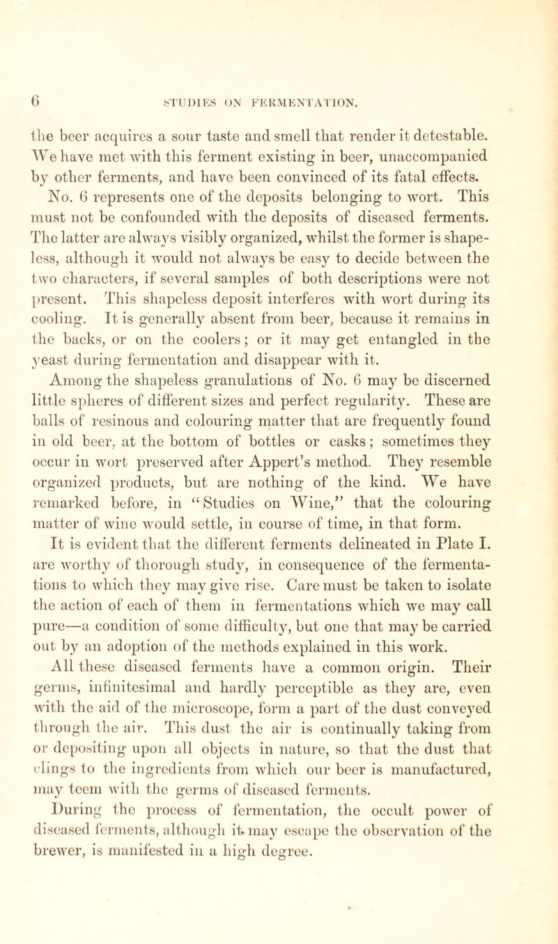 the beer acquires a sour taste and smell that render it detestable. We have met with this ferment existing in beer, unaccompanied by other ferments, and have been convinced of its fatal effects. No. 6 represents one of the deposits belonging to wort. This must not be confounded with the deposits of diseased ferments. The latter are always visibly organized, whilst the former is shape¬ less, although it would not always be easy to decide between the two characters, if several samples of both descriptions were not present. This shapeless deposit interferes with wort during its cooling. It. is generally absent from beer, because it remains in the backs, or on the coolers ; or it may get entangled in the yeast during fermentation and disappear with it. Among the shapeless granulations of No. 6 may be discerned little spheres of different sizes and perfect regularity. These are balls of resinous and colouring matter that are frequently found in old beer, at the bottom of bottles or casks ; sometimes they occur in wort preserved after Appert’s method. They resemble organized products, but are nothing of the kind. We have remarked before, in “ Studies on Wine,” that the colouring matter of wine would settle, in course of time, in that form. It is evident that the different ferments delineated in Plate I. are worthy of thorough study, in consequence of the fermenta¬ tions to which they may give rise. Care must be taken to isolate the action of each of them in fermentations which we ma}r call pure—a condition of some difficulty, but one that may be carried out by an adoption of the methods explained in this work. All these diseased ferments have a common origin. Their germs, infinitesimal and hardly perceptible as they are, even with the aid of the microscope, form a part of the dust conveyed through the air. This dust the air is continually taking from or depositing upon all objects in nature, so that the dust that clings to the ingredients from which our beer is manufactured, may teem with the germs of diseased ferments. During the process of fermentation, the occult power of diseased ferments, although it. may escape the observation of the brewer, is manifested in a high degree.
