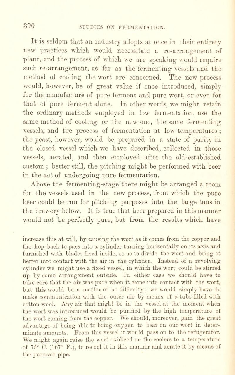 It is seldom that an industry adopts at once in their entirety new practices which would necessitate a re-arrangement of plant, and the process of which we are speaking would require such re-arrangement, as far as the fermenting vessels and the method of cooling the wort are concerned. The new process would, however, be of great value if once introduced, simply for the manufacture of pure ferment and pure wort, or even for that of pure ferment alone. In other words, we might retain the ordinary methods employed in low fermentation, use the same method of cooling or the new one, the same fermenting vessels, and the process of fermentation at low temperatures ; the yeast, however, would be prepared in a state of purity in the closed vessel which we have described, collected in those vessels, aerated, and then employed after the old-established custom ; better still, the pitching might be performed with beer in the act of undergoing pure fermentation. Above the fermenting-stage there might be arranged a room for the vessels used in the new process, from which the pure beer could be run for pitching purposes into the large tuns in the brewery below. It is true that beer prepared in this manner would not be perfectly pure, but from the results which have increase this at will, by causing the wort as it comes from the copper and the hop-back to pass into a cylinder turning horizontally on its axis and furnished with blades fixed inside, so as to divide the wort and bring it better into contact with the air in the cylinder. Instead of a revolving cylinder we might use a fixed vessel, in which the wort could be stirred up by some arrangement outside. In either case we should have to take care that the air was pure when it came into contact with the wort, but this would be a matter of no difficulty ; we would simply have to make communication with the outer air by means of a tube filled with cotton wool. Any air that might be in the vessel at the moment when the wort was introduced would be purified by the high temperature of the wort coming from the copper. We should, moreover, gain the great advantage of being able to bring oxygen to bear on our wort in deter¬ minate amounts. From this vessel it would pass on to the refrigerator. We might again raise the wort oxidized on the coolers to a temperature of 75° C. (Ki7g h\), to recool it in this manner and aerate it by means of the pure-air pipe.