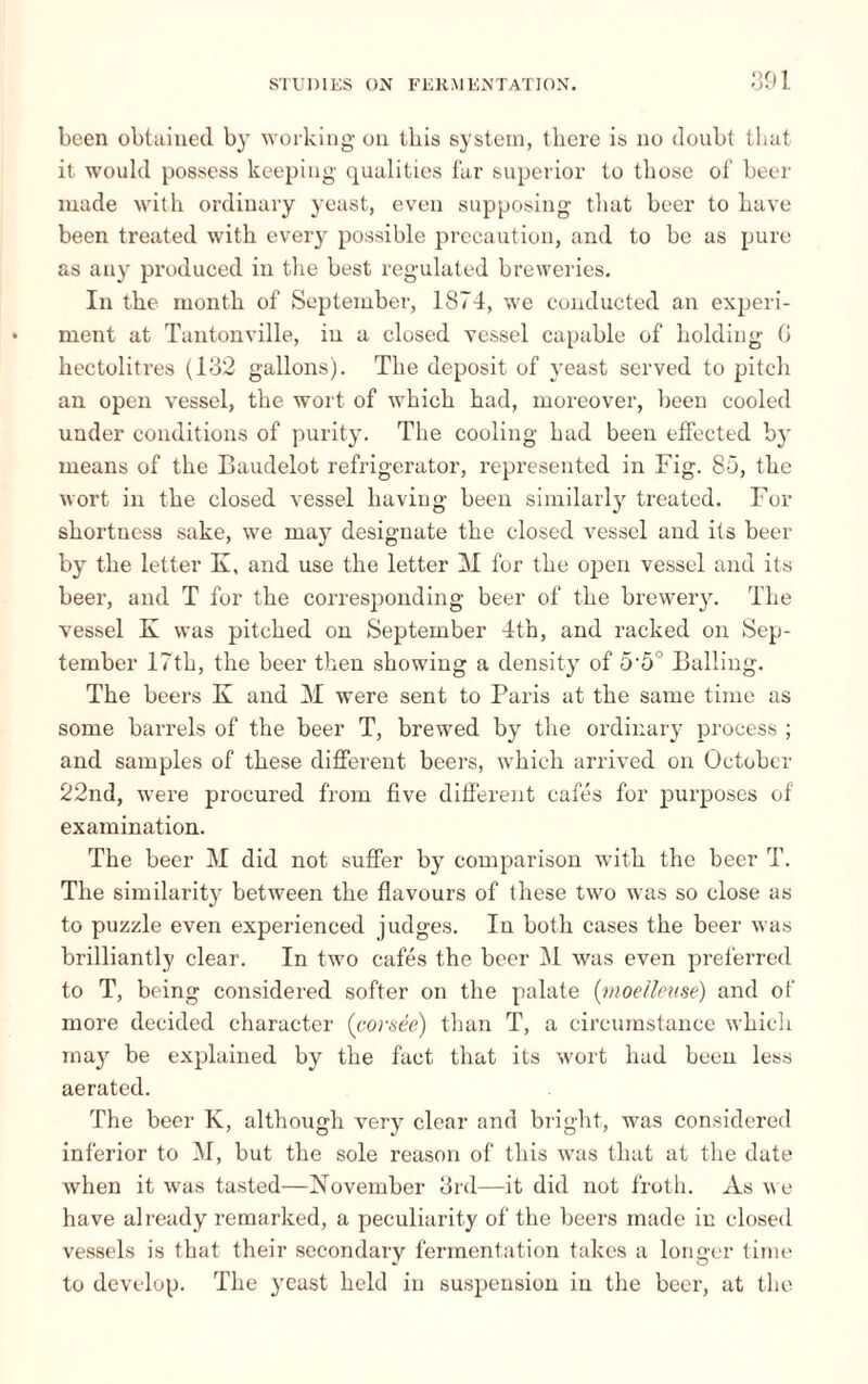 been obtained by working on tbis system, there is no doubt that it would possess keeping qualities far superior to those of beer made with ordinary yeast, even supposing that beer to have been treated with every possible precaution, and to be as pure as any produced in the best regulated breweries. In the month of September, 1874, we conducted an experi¬ ment at Tantonville, in a closed vessel capable of holding G hectolitres (132 gallons). The deposit of yeast served to pitch an open vessel, the wort of which had, moreover, been cooled under conditions of purity. The cooling had been effected by means of the Baudelot refrigerator, represented in Fig. 85, the wort in the closed vessel having been similarly treated. For shortness sake, we may designate the closed vessel and its beer by the letter K, and use the letter M for the open vessel and its beer, and T for the corresponding beer of the brewery. The vessel K was pitched on September 4th, and racked on Sep¬ tember 17th, the beer then showing a density of 5'5° Balling. The beers K and M were sent to Paris at the same time as some barrels of the beer T, brewed by the ordinary process ; and samples of these different beers, which arrived on October 22nd, were procured from five different cafés for purposes of examination. The beer M did not suffer by comparison with the beer T. The similarity between the flavours of these two was so close as to puzzle even experienced judges. In both cases the beer was brilliantly clear. In two cafés the beer M was even preferred to T, being considered softer on the palate (moelleuse) and of more decided character (corsée) than T, a circumstance which may be explained by the fact that its wort had been less aerated. The beer K, although very clear and bright, was considered inferior to M, but the sole reason of this was that at the date when it was tasted—November 3rd—it did not froth. As we have already remarked, a peculiarity of the beers made in closed vessels is that their secondary fermentation takes a longer time to develop. The yeast held in suspension in the beer, at the