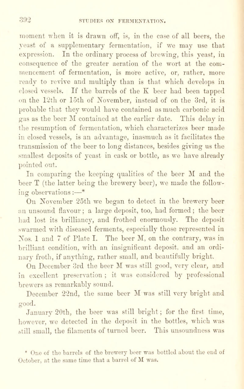 moment when it is drawn off, is, in the case of all beers, the yeast of a supplementary fermentation, if we may use that expression. In the ordinary process of brewing, this yeast, in consequence of the greater aeration of the wort at the com¬ mencement of fermentation, is more active, or, rather, more ready to revive and multiply than is that which develops in closed A’essels. If the barrels of the K beer had been tapped on the 12th or 15th of November, instead of on the 3rd, it is probable that they would have contained as much carbonic acid gas as the beer M contained at the earlier date. This delay in the resumption of fermentation, w'hich characterizes beer made in closed vessels, is an advantage, inasmuch as it facilitates the transmission of the beer to long distances, besides giving us the smallest deposits of yeast in cask or bottle, as we have already pointed out. In comparing the keeping qualities of the beer INI and the beer T (the latter being the brewery beer), we made the follow- ilia: observations :—* On November 25th we began to detect in the brewery beer an unsound flavour; a large deposit, too, had formed; the beer had lost its brilliancy, and frothed enormously. The deposit swarmed with diseased ferments, especially those represented in Nos. 1 and 7 of Plate I. The beer M, on the contrary, was in brilliant condition, with an insignificant deposit, and an ordi¬ nary froth, if anything, rather small, and beautifully bright. On December 3rd the beer M was still good, very clear, and in excellent preservation ; it was considered by professional brewers as remarkably sound. December 22nd, the same beer 51 was still very bright and good. January 20th, the beer was still bright ; for the first time, however, we detected in the deposit in the bottles, which was »till small, the filaments of turned beer. This unsoundness was * One of the barrels of tho brewery beer was bottled about the end of October, at the same time that a barrel of M was.
