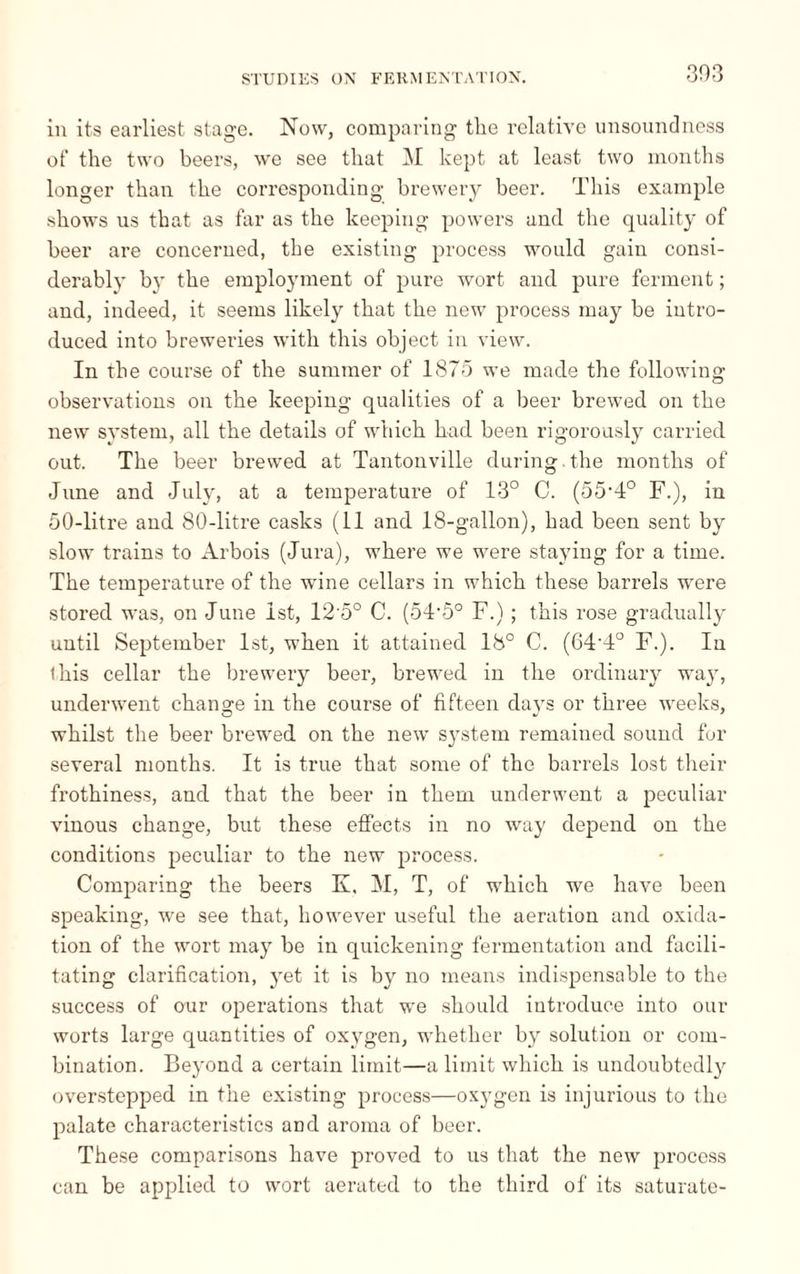 in its earliest stage. Now, comparing tlie relative unsoundness of the two beers, we see that M kept at least two months longer than the corresponding brewery beer. This example shows us that as far as the keeping powers and the quality of beer are concerned, the existing process would gain consi¬ derably by the employment of pure wort and pure ferment ; and, indeed, it seems likely that the new process may be intro¬ duced into breweries with this object in view. In the course of the summer of 1875 we made the following observations on the keeping qualities of a beer brewed on the new system, all the details of which had been rigorously carried out. The beer brewed at Tantonville during.the months of June and July, at a temperature of 13° C. (oô1!0 F.), in 50-litre and 80-litre casks (11 and 18-gallon), had been sent by slow trains to Arbois (Jura), where we were staying for a time. The temperature of the wrine cellars in which these barrels were stored was, on June 1st, 12 5° C. (54-5° F.) ; this rose gradually until September 1st, when it attained 18° C. (64T° F.). In this cellar the brewery beer, brewed in the ordinary way, underwent change in the course of fifteen days or three weeks, whilst the beer brewed on the new system remained sound for several months. It is true that some of the barrels lost their frothiness, and that the beer in them underwent a peculiar vinous change, but these effects in no way depend on the conditions peculiar to the new process. Comparing the beers K, M, T, of which we have been speaking, we see that, however useful the aeration and oxida¬ tion of the wort may be in quickening fermentation and facili¬ tating clarification, yet it is by no means indispensable to the success of our operations that we should introduce into our worts large quantities of oxygen, whether by solution or com¬ bination. Beyond a certain limit—a limit which is undoubtedly overstepped in the existing process—oxygen is injurious to the palate characteristics and aroma of beer. These comparisons have proved to us that the new process can be applied to wort aerated to the third of its saturate-