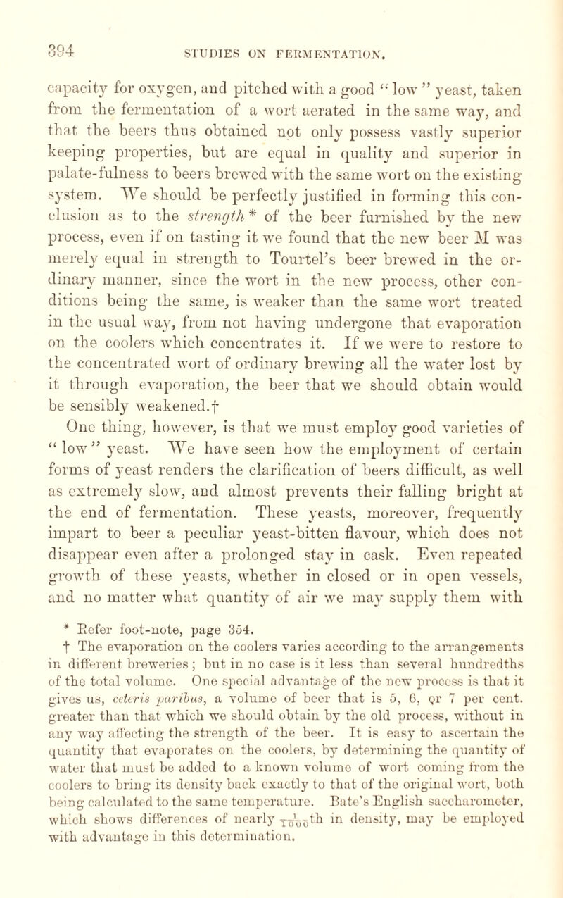 capacity for oxygen, and pitched with a good “ low ” yeast, taken from the fermentation of a wort aerated in the same way, and that the beers thus obtained not only possess vastly superior keeping properties, but are equal in quality and superior in palate-fulness to beers brewed with the same wort on the existing system. We should be perfectly justified in forming this con¬ clusion as to the strength * of the beer furnished by the new process, even if on tasting it we found that the new beer M was merely equal in strength to Tourtel’s beer brewed in the or¬ dinary manner, since the wort in the new process, other con¬ ditions being the same, is weaker than the same wort treated in the usual way, from not having undergone that evaporation on the coolers which concentrates it. If we were to restore to the concentrated wort of ordinary brewing all the water lost by it through evaporation, the beer that we should obtain would be sensibly weakened.f One thing, however, is that we must employ good varieties of “ low ” yeast. We have seen how the employment of certain forms of yeast renders the clarification of beers difficult, as well as extremely slow, and almost prevents their falling bright at the end of fermentation. These yeasts, moreover, frequently impart to beer a peculiar yeast-bitten flavour, which does not disappear even after a prolonged stay in cask. Even repeated growth of these yeasts, whether in closed or in open vessels, and no matter what quantity of air we may supply them with * Befer foot-note, page 354. t The evaporation on the coolers varies according to the arrangements in different breweries ; but in no case is it less than several hundredths of the total volume. One special advantage of the new process is that it gives us, ceteris paribus, a volume of beer that is 5, 6, or 7 per cent, greater than that which we should obtain by the old process, without in any way affecting the strength of the beer. It is eas)* to ascertain the quantity that evaporates on the coolers, by determining the quantity of water that must be added to a known volume of wort coming from the coolers to bring its density back exactly to that of tho original wort, both being calculated to the same temperature. Bate’s English saccharometer, which shows differences of nearly Ts\,0th in density, may be employed with advantage in this determination.
