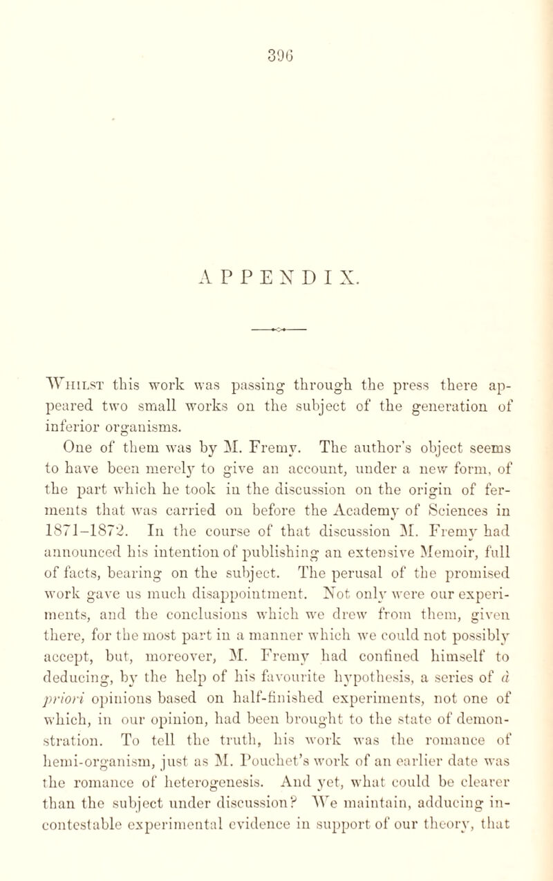 39G APPENDIX. AVhilst this work was passing through the press there ap¬ peared two small works on the subject of the generation of inferior organisms. One of them was by M. Fremv. The author’s object seems to have been merely to give an account, under a new form, of the part which he took in the discussion on the origin of fer¬ ments that was carried on before the Academy of Sciences in 1871-1872. In the course of that discussion M. Fremv had announced his intention of publishing an extensive Memoir, full of facts, bearing on the subject. The perusal of the promised work gave us much disappointment. Not only were our experi¬ ments, and the conclusions which wrc drew from them, given there, for the most part in a manner which we could not possibly accept, but, moreover, M. Fremv had confined himself to deducing, by the help of his favourite hypothesis, a series of à pylori opinions based on half-finished experiments, not one of which, in our opinion, had been brought to the state of demon¬ stration. To tell the truth, his work was the romance of hemi-organism, just as M. Pouchet’s work of an earlier date was the romance of heterogenesis. And yet, what could be clearer than the subject under discussion? We maintain, adducing in¬ contestable experimental evidence in support of our theory, that
