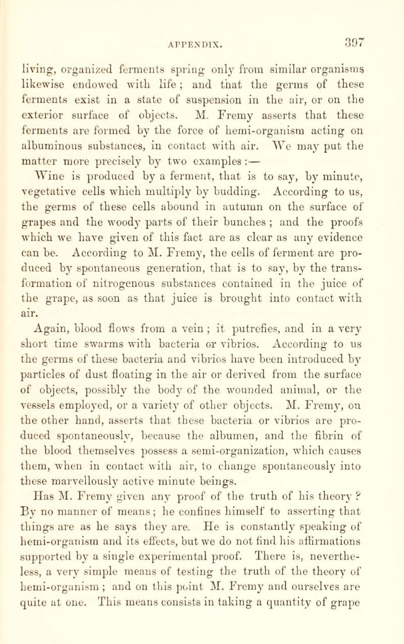 307 living, organized ferments spring only from similar organisms likewise endowed with life ; and that the germs of these ferments exist in a state of suspension in the air, or on the exterior surface of objects. M. Fremy asserts that these ferments are formed by the force of hemi-organism acting on albuminous substances, in contact with air. We may put the matter more precisely by two examples :— Wine is produced by a ferment, that is to say, by minute, vegetative cells which multiply by budding. According to us, the germs of these cells abound in autumn on the surface of grapes and the woody parts of their bunches ; and the proofs which we have given of this fact are as clear as any evidence can be. According to M. Fremy, the cells of ferment are pro¬ duced by spontaneous generation, that is to say, by the trans¬ formation of nitrogenous substances contained in the juice of the grape, as soon as that juice is brought into contact with air. Again, blood flows from a vein ; it putrefies, and in a very short time swarms with bacteria or vibrios. According to us the germs of these bacteria and vibrios have been introduced by particles of dust floating in the air or derived from the surface of objects, possibly the body of the wounded animal, or the vessels employed, or a variet}T of other objects. M. Fremy, on the other hand, asserts that these bacteria or vibrios are pro¬ duced spontaneously, because the albumen, and the fibrin of the blood themselves possess a semi-organization, which causes them, w'hen in contact with air, to change spontaneously into these marvellously active minute beings. II as M. Fremy given any proof of the truth of his theory ? By no manner of means ; he confines himself to asserting that things are as he says they are. He is constantly speaking of hemi-organism and its effects, but we do not find his affirmations supported by a single experimental proof. There is, neverthe¬ less, a very simple means of testing the truth of the theory of hemi-organism ; and on this point M. Fremy and ourselves are quite at one. This means consists in taking a quantity of grape