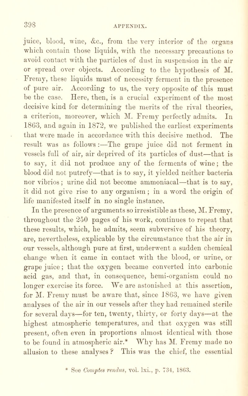 juice, blood, wine, &c., from tbe very interior of the organs which contain those liquids, with the necessary precautions to avoid contact with the particles of dust in suspension in the air or spread over objects. According to the hypothesis of M. Fremy, these liquids must of necessity ferment in the presence of pure air. According to us, the very opposite of this must be the case. Here, then, is a crucial experiment of the most decisive kind for determining the merits of the rival theories, a criterion, moreover, which M. Fremy perfectly admits. In 18G3, and again in 1872, we published the earliest experiments that were made in accordance with this decisive method. The result was as follows :—The grape juice did not ferment in vessels full of air, air deprived of its particles of dust—that is to say, it did not produce any of the ferments of wine ; the blood did not putrefy—that is to say, it yielded neither bacteria nor vibrios ; urine did not become ammoniacal—that is to say, it did not give rise to any organism ; in a word the origin of life manifested itself in no single instance. In the presence of arguments so irresistible as these, M. Fremy, throughout the 250 pages of his work, continues to repeat that these results, which, he admits, seem subversive of his theory, are, nevertheless, explicable by the circumstance that the air in our vessels, although pure at first, underwent a sudden chemical change when it came in contact with the blood, or urine, or grape juice; that the oxygen became converted into carbonic acid gas, and that, in consequence, hemi-organism could no longer exercise its force. We are astonished at this assertion, for M. Fremy must be aware that, since 1863, we have given analyses of the air in our vessels after they had remained sterile for several days—for ten, twenty, thirty, or forty days—at the highest atmospheric temperatures, and that oxygen was still present, often even in proportions almost identical with those to be found in atmospheric air.* Why has M. Fremy made no allusion to these analyses ? This was the chief, the essential * See Comptes rendus, vol. lxi., p. 734, 18G3.
