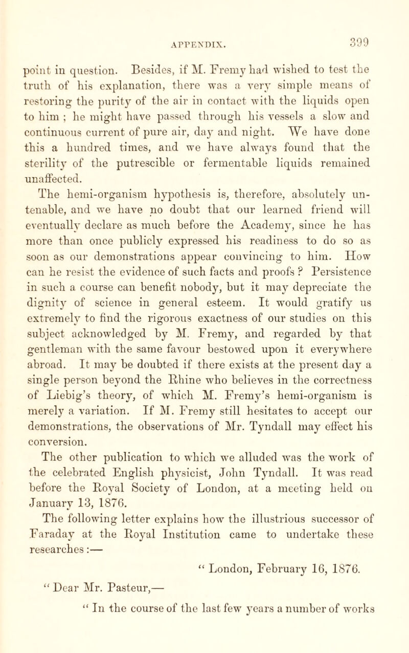 point in question. Besides, if M. Fremy liad wished to test the truth of his explanation, there was a very simple means of restoring the purity of the air in contact with the liquids open to him ; he might have passed through his vessels a slow and continuous current of pure air, day and night. We have done this a hundred times, and we have always found that the sterilit}’ of the putrescible or fermentable liquids remained unaffected. The hemi-organisra hypothesis is, therefore, absolutely un¬ tenable, and wre have no doubt that our learned friend will eventually declare as much before the Academy, since he has more than once publicly expressed his readiness to do so as soon as our demonstrations appear convincing to him. How can he resist the evidence of such facts and proofs ? Persistence in such a course can benefit nobody, but it may depreciate the dignity of science in general esteem. It would gratify us extremely to find the rigorous exactness of our studies on this subject acknowledged by M. Fremy, and regarded by that gentleman with the same favour bestowed upon it everywhere abroad. It may be doubted if there exists at the present day a single person beyond the Rhine who believes in the correctness of Liebig’s theory, of which M. Fremy’s hemi-organism is merely a variation. If M. Fremy still hesitates to accept our demonstrations, the observations of Mr. Tyndall may effect his conversion. The other publication to which we alluded was the work of the celebrated English physicist, John Tyndall. It was read before the Royal Society of London, at a meeting held on January 13, 1876. The following letter explains how the illustrious successor of Faraday at the Royal Institution came to undertake these researches :— “ London, February 16, 1876. “ Dear Mr. Pasteur,— “ In the course of the last fewr years a number of works