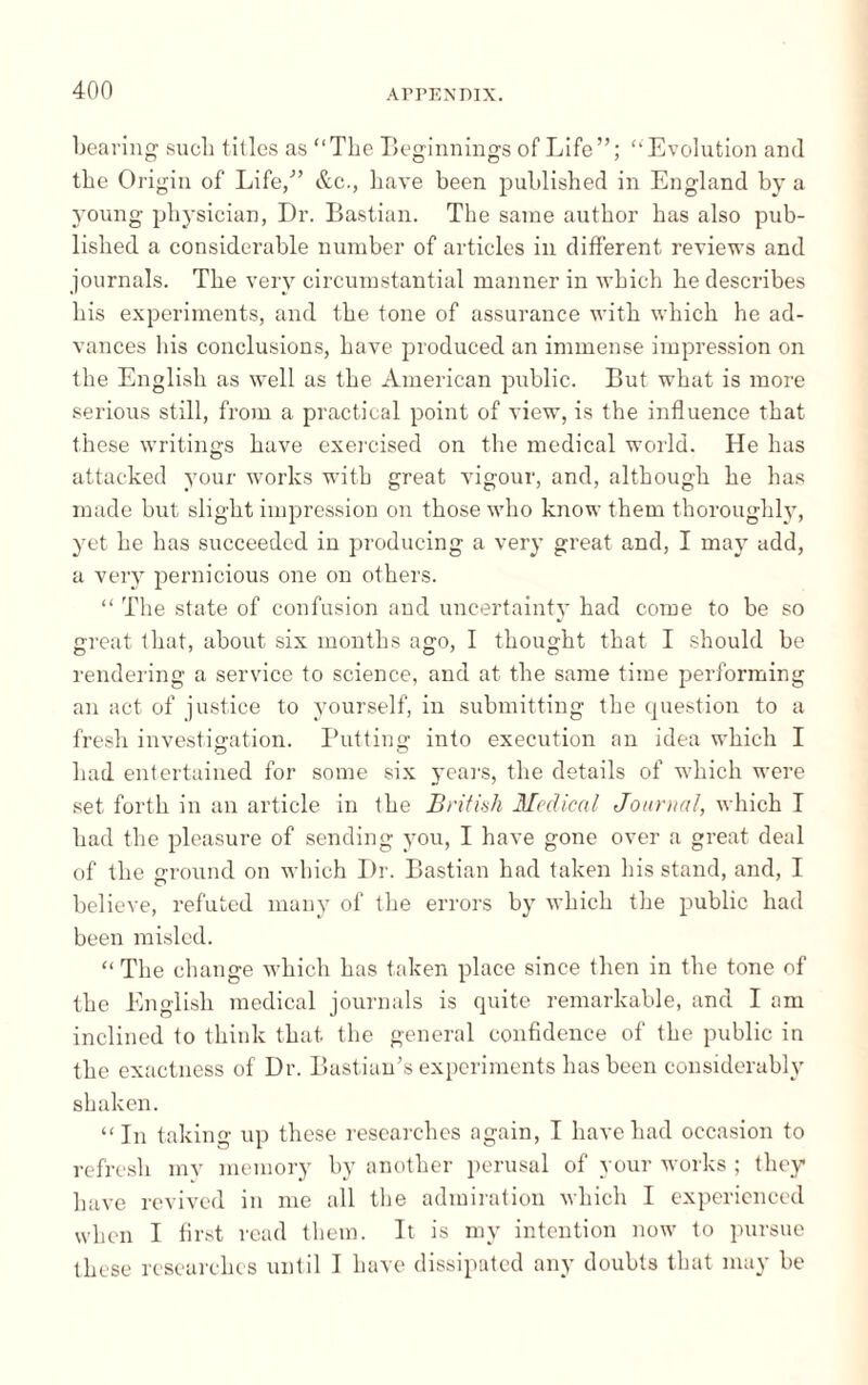 bearing such titles as “The Beginnings of Life”; “Evolution and the Origin of Life,” &c., have been published in England by a young physician, Dr. Bastian. The same author has also pub¬ lished a considerable number of articles in different reviews and journals. The very circumstantial manner in which he describes his experiments, and the tone of assurance with which he ad¬ vances his conclusions, have produced an immense impression on the English as well as the American public. But what is more serious still, from a practical point of view, is the influence that these writings have exercised on the medical world. He has attacked your works with great vigour, and, although he has made but slight impression on those who know them thoroughly, yet he has succeeded in producing a very great and, I may add, a very pernicious one on others. “ The state of confusion and uncertainty had come to be so great that, about six months ago, I thought that I should be rendering a service to science, and at the same time performing an act of justice to yourself, in submitting the question to a fresh investigation. Putting into execution an idea which I had entertained for some six years, the details of which were set forth in an article in the Brit ink Medical Journal, which I had the pleasure of sending you, I have gone over a great deal of the ground on which Dr. Bastian had taken his stand, and, I believe, refuted many of the errors by which the public had been misled. “ The change which has taken place since then in the tone of the English medical journals is quite remarkable, and I am inclined to think that, the general confidence of the public in the exactness of Dr. Bastian's experiments has been considerably shaken. “In taking up these researches again, I have had occasion to refresh my memory by another perusal of your works ; they have revived in me all the admiration which I experienced when I first read them. It is my intention now to pursue these researches until I have dissipated any doubts that may be