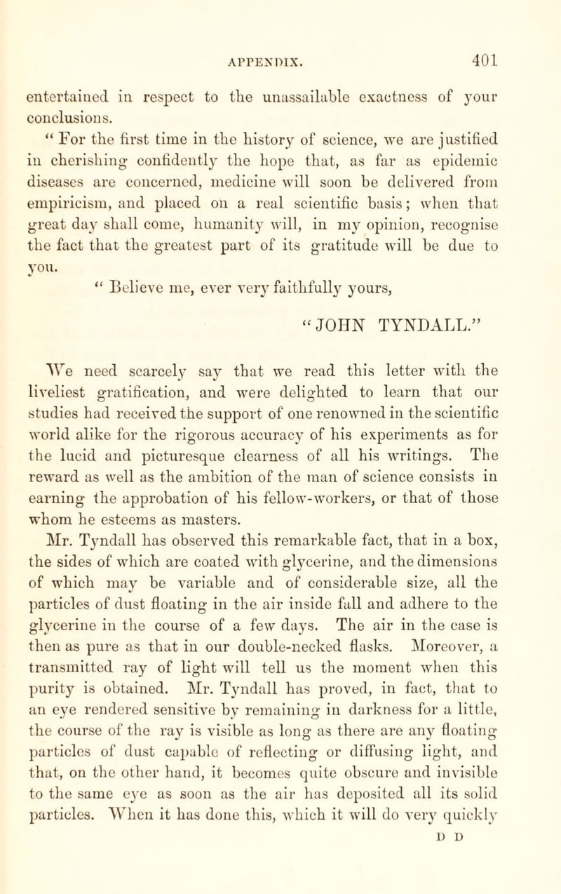 entertained in respect to the unassailable exactness of your conclusions. “ For the first time in the history of science, we are justified in cherishing confidently the hope that, as far as epidemic diseases are concerned, medicine will soon be delivered from empiricism, and placed on a real scientific basis ; when that great day shall come, humanity will, in my opinion, recognise the fact that the greatest part of its gratitude will be due to you. “ Believe me, ever very faithfully yours, “ JOHN TYNDALL.” We need scarcely say that we read this letter with the liveliest gratification, and were delighted to learn that our studies had received the support of one renowned in the scientific world alike for the rigorous accuracy of his experiments as for the lucid and picturesque clearness of all his writings. The reward as well as the ambition of the man of science consists in earning the approbation of his fellow-workers, or that of those whom he esteems as masters. Mr. Tyndall has observed this remarkable fact, that in a box, the sides of which are coated with glycerine, and the dimensions of which may be variable and of considerable size, all the particles of dust floating in the air inside fall and adhere to the glycerine in the course of a few days. The air in the case is then as pure as that in our double-necked flasks. Moreover, a transmitted ray of light will tell us the moment when this purity is obtained. Mr. Tyndall has proved, in fact, that to an eye rendered sensitive by remaining in darkness for a little, the course of the ray is visible as long as there are any floating particles of dust capable of reflecting or diffusing light, and that, on the other hand, it becomes quite obscure and invisible to the same eye as soon as the air has deposited all its solid particles. When it has done this, which it will do very quickly D D