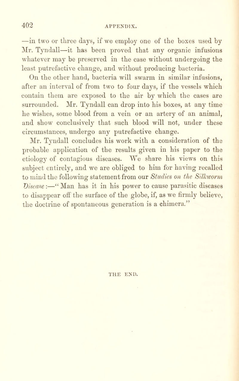 —in two or three days, if we employ one of the boxes used by Mr. Tyndall—it has been proved that any organic infusions whatever may be preserved in the case without undergoing the least putrefactive change, and without producing bacteria. On the other hand, bacteria will swarm in similar infusions, after an interval of from two to four days, if the vessels which contain them are exposed to the air by which the cases are surrounded. Mr. Tyndall can drop into his boxes, at any time he wishes, some blood from a vein or an artery of an animal, and show conclusively that such blood will not, under these circumstances, undergo any putrefactive change. Mr. Tyndall concludes his work with a consideration of the probable application of the results given in his paper to the etiology of contagious diseases. We share his views on this subject, entirely, and we are obliged to him for having recalled to mind the following statement from our Studies on the Silkworm 'Disease-.—“Man has it in his power to cause parasitic diseases to disappear off the surface of the globe, if, as we firmly believe, the doctrine of spontaneous generation is a chimera.” THE END.