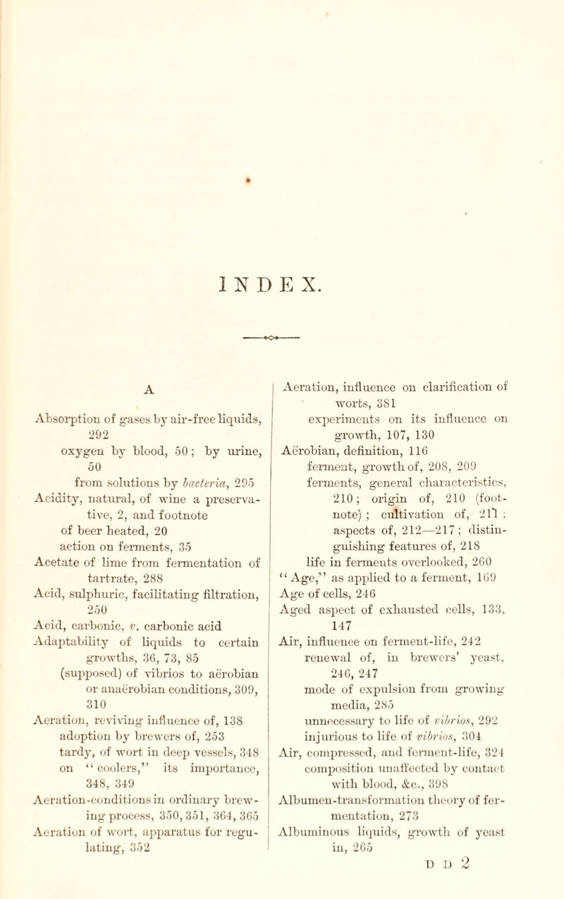 INDEX. A Absorption of gases by air-free liquids, 292 oxygen by blood, 50 ; by urine, 50 from solutions by bacteria, 295 Acidity, natural, of wine a preserva¬ tive, 2, and footnote of beer heated, 20 action on ferments, 35 Acetate of lime from fermentation of tartrate, 288 Acid, sulphuric, facilitating filtration, 250 Acid, carbonic, v. carbonic acid Adaptability of liquids to certain growths, 36, 73, 85 (supposed) of vibrios to aerobian or anaërobian conditions, 309, 310 Aeration, reviving influence of, 138 adoption by brewers of, 253 tardy, of wort in deep vessels, 348 on “ coolers,” its importance, 348, 349 Aeration-conditions in ordinary brew¬ ing process, 350, 351, 364, 365 Aeration of wort, apparatus for regu¬ lating, 352 Aeration, influence on clarification of worts, 381 experiments on its influence on growth, 107, 130 Aerobian, definition, 116 ferment, growth of, 208, 209 ferments, general characteristics, 210; origin of, 210 (foot¬ note) ; cultivation of, 2 ll : aspects of, 212—217 ; distin¬ guishing features of, 218 life in ferments overlooked, 260 “Age,” as applied to a ferment, 169 Age of cells, 246 Aged aspect of exhausted cells, 133, 147 Air, influence on ferment-life, 242 renewal of, in brewers’ yeast, 246, 247 mode of expulsion from growing media, 285 unnecessary to life of vibrios, 292 injurious to life of vibrios, 304 Air, compressed, and ferment-life, 324 composition unaffected by contact with blood, &c., 398 Albumen-transformation theory of fer¬ mentation, 273 Albuminous liquids, growth of yeast in, 265 O T) D