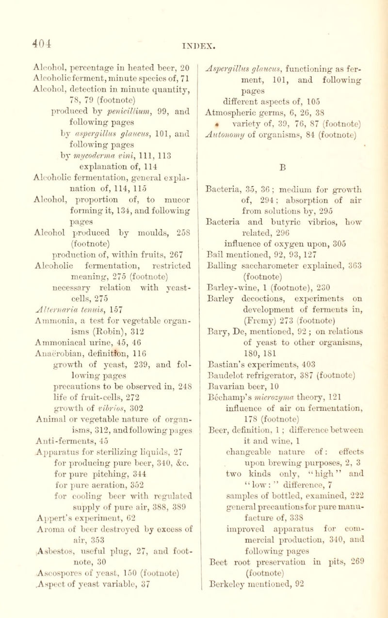 Alcohol, percentage in heated beer, 20 Alcoholic ferment, minute species of, 71 Alcohol, detection in minute quantity, 78, 79 (footnote) produced by pénicillium, 99, and following pages by aspergillus glaucus, 101, and following pages by my coderma vini, 111, 113 explanation of, 114 Alcoholic fermentation, general expla¬ nation of, 114, 115 Alcohol, proportion of, to mucor forming it, 134, and following pages Alcohol produced by moulds, 258 (footnote) production of, within fruits, 267 Alcoholic fermentation, restricted meaning, 275 (footnote) necessary relation with yeast- cells, 275 Alternaria tenuis, 157 Ammonia, a test for vegetable organ¬ isms (Robin), 312 Ammoniacal urine, 45, 46 Anaërobian, definition, 116 growth of yeast, 239, and fol¬ lowing pages precautions to be observed in, 248 life of fruit-cells, 272 growth of vibrios, 302 Animal or vegetable nature of organ¬ isms, 312, andfollowing pages Anti-ferments, 45 Apparatus for sterilizing liquids, 27 for producing pure beer, 340, &c. for pure pitching, 344 for pure aeration, 352 for cooling beer with regulated supply of pure air, 388, 389 A ]port's experiment, 62 Aroma of beer destroyed by oxcess of air, 353 Asbestos, useful plug, 27, and foot¬ note, 30 Ascospores of veast, 150 (footnote) .Aspect of yeast variable, 37 Aspergillus glaucus, functioning as fer¬ ment, 101, and following pages different aspects of, 105 Atmospheric germs, 6, 26, 38 • variety of, 39, 76, 87 (footnote) Autonomy of organisms, 84 (footnote) B Bacteria, 35, 36 ; medium for growth of, 294 ; absorption of air from solutions by, 295 Bacteria and butyric vibrios, how related, 296 influence of oxygen upon, 305 Bail mentioned, 92, 93, 127 Balling saccharometer explained, 363 (footnote) Barley-wine, 1 (footnote), 230 Barley decoctions, experiments on development of ferments in, (Fremy) 273 (footnote) Bary, De, mentioned, 92 ; on relations of yeast to other organisms, 180, 1S1 Bastian’s experiments, 403 Baudelot refrigerator, 387 (footnote) Bavarian beer, 10 Bechamp’s microzyma theory, 121 influence of air on fermentation, 178 (footnote) Beer, definition, 1 ; difference between it and wine, 1 changeable nature of : effects upon brewing purposes, 2, 3 two kinds only, “high” and “low:” difference, 7 samples of bottled, examined, 222 general precautions for pure manu¬ facture of, 338 improved apparatus for com¬ mercial production, 340, and following pages Beet root preservation in pits, 269 (footnote) Berkeley mentioned, 92