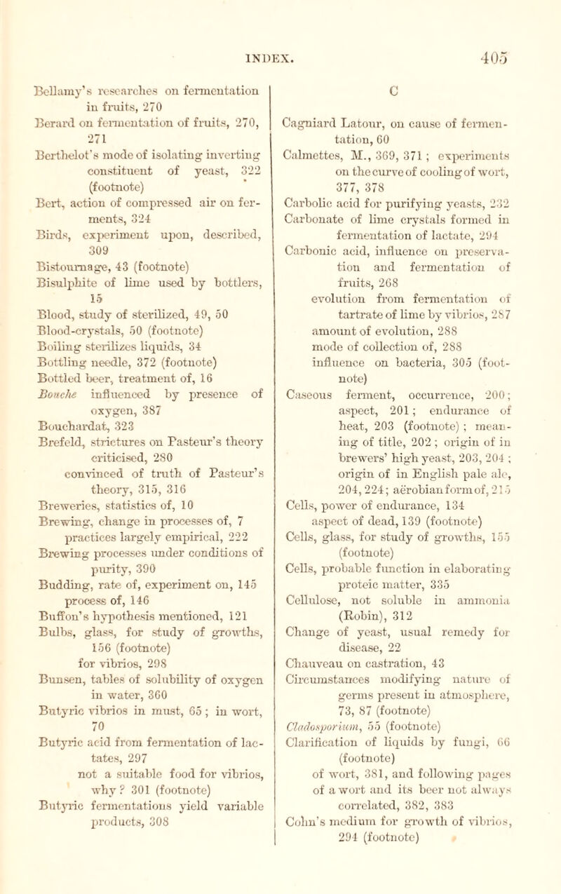 Bellamy’s researches on fermentation in fruits, 270 Berard on fermentation of fruits, 270, 271 Berthelot’s mode of isolating inverting constituent of yeast, 322 (footnote) Bert, action of compressed air on fer¬ ments, 324 Birds, experiment upon, described, 309 Bistournage, 43 (footnote) Bisulphite of lime used by bottlers, 15 Blood, study of sterilized, 49, 50 Blood-crystals, 50 (footnote) Boiling sterilizes liquids, 34 Bottling needle, 372 (footnote) Bottled beer, treatment of, 16 Bouche influenced by presence of oxygen, 387 Bouchardat, 323 Brefeld, strictures on Pasteur’s theory criticised, 2.80 convinced of truth of Pasteur’s theory, 315, 316 Breweries, statistics of, 10 Brewing, change in processes of, 7 practices largely empirical, 222 Brewing processes under conditions of purity, 390 Budding, rate of, experiment on, 145 process of, 146 Buff on’s hypothesis mentioned, 121 Bulbs, glass, for study of growths, 156 (footnote) for vibrios, 298 Bunsen, tables of solubility of oxygen in water, 360 Butyric vibrios in must, 65 ; in wort, 70 Butyric acid from fermentation of lac¬ tates, 297 not a suitable food for vibrios, why? 301 (footnote) Butyric fermentations yield variable products, 308 C Cagniard Latour, on cause of fermen¬ tation, 60 Calmettes, M., 369, 371 ; experiments on the curve of cooling of wort, 377, 378 Carbolic acid for purifying yeasts, 232 Carbonate of lime crystals formed in fermentation of lactate, 294 Carbonic acid, influence on preserva¬ tion and fermentation of fruits, 268 evolution from fermentation of tartrate of lime by vibrios, 287 amount of evolution, 288 mode of collection of, 288 influence on bacteria, 305 (foot¬ note) Caseous ferment, occurrence, 200 ; aspect, 201 ; endurance of heat, 203 (footnote) ; mean¬ ing of title, 202 ; origin of in brewers’ high yeast, 203, 204 ; origin of in English pale ale, 204,224; aerobian form of, 215 Cells, power of endurance, 134 aspect of dead, 139 (footnote) Cells, glass, for study of growths, 155 (footnote) Cells, probable function in elaborating proteie matter, 335 Cellulose, not soluble in ammonia (Robin), 312 Change of yeast, usual remedy for disease, 22 Chauveau on castration, 43 Circumstances modifying nature of germs present in atmosphere, 73, 87 (footnote) Cladosporium, 55 (footnote) Clarification of liquids by fungi, 66 (footnote) of wort, 381, and following pages of a wort and its beer not always correlated, 382, 383 Cohn’s medium for growth of vibrios, 294 (footnote)