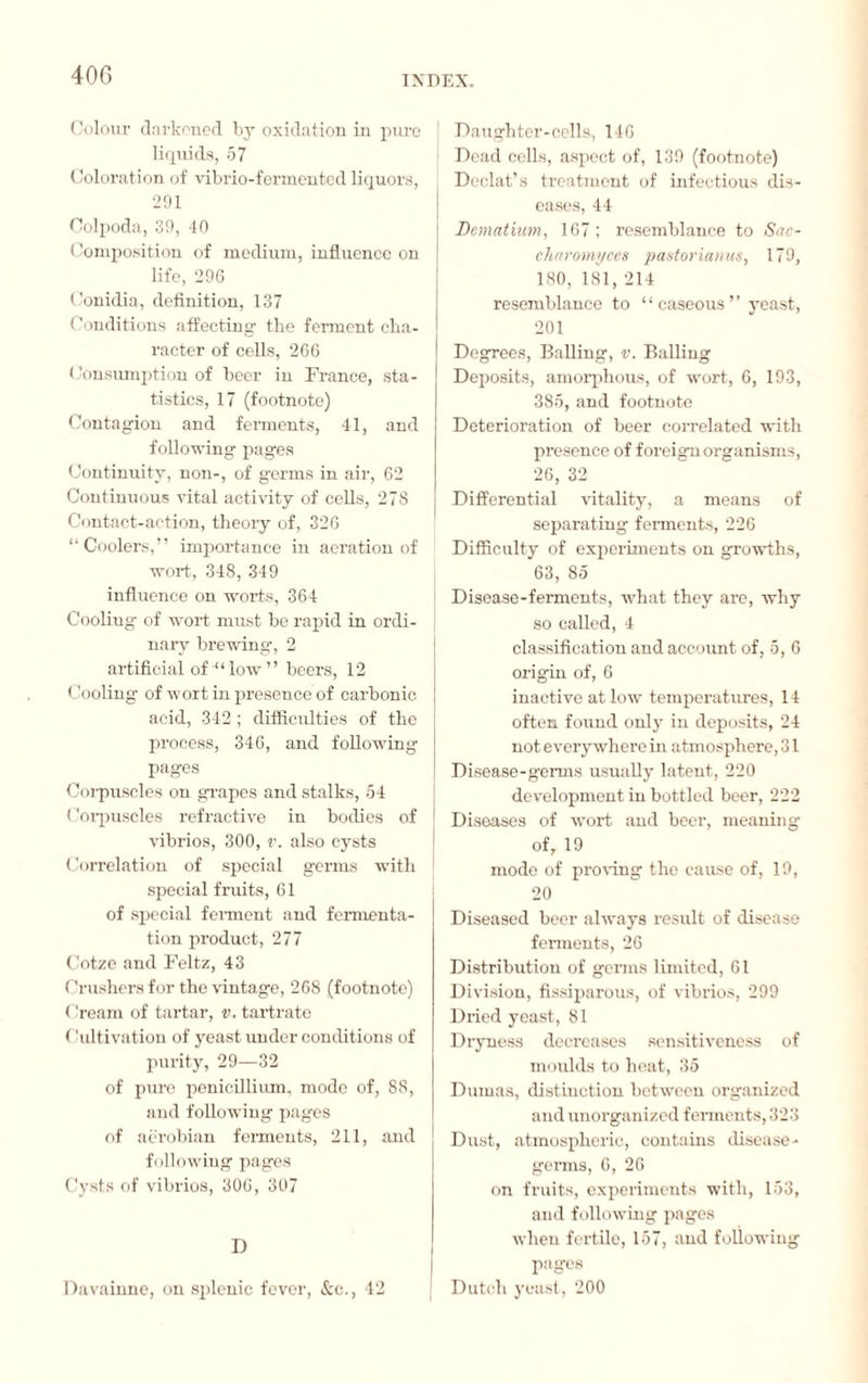 40G Colour darkened by oxidation in pure liquids, 57 Coloration of vibrio-fermented liquors, 291 Colpoda, 39, 40 Composition of medium, influence on life, 296 Conidia, definition, 137 Conditions affecting- the ferment cha¬ racter of cells, 266 Consumption of beer in France, sta¬ tistics, 17 (footnote) Contagion and ferments, 41, and following pages Continuity, non-, of germs in air, 62 Continuous vital activity of cells, 278 Contact-action, theory of, 326 “Coolers,” importance in aeration of wort, 348, 349 influence on worts, 364 Cooling of wort must be rapid in ordi¬ nary brewing, 2 artificial of “ low ” beers, 12 Cooling of wort in presence of carbonic acid, 342 ; difficulties of the process, 346, and following pages Corpuscles on grapes and stalks, 54 Corpuscles refractive in bodies of vibrios, 300, v. also cysts Correlation of special germs with special fruits, 61 of special ferment and fermenta¬ tion product, 277 Cotze and Feltz, 43 Crushers for the vintage, 268 (footnote) Cream of tartar, v. tartrate ( 'ultivation of yeast under conditions of purity, 29—32 of pure pénicillium, mode of, 88, and following pages of aerobian ferments, 211, and following pages Cysts of vibrios, 306, 307 D Davainne, on splenic fever, &c., 42 Daughter-cells, 146 Dead cells, aspect of, 139 (footnote) Declat’s treatment of infectious dis¬ eases, 44 Dcmatium, 167 ; resemblance to Sac- charomyces pastorianus, 179, 180, 181, 214 resemblance to “caseous” yeast, 201 Degrees, Balling, v. Balling Deposits, amorphous, of wort, 6, 193, 385, and footnote Deterioration of beer correlated with presence of foreign organisms, 26, 32 Differential vitality, a means of separating ferments, 226 Difficulty of experiments on growths, 63, 85 Disease-ferments, what they are, why so called, 4 classification and account of, 5, 6 origin of, 6 inactive at low temperatures, 14 often found only in deposits, 24 not everywhere in atmosphere, 31 Disease-germs usually latent, 220 development in bottled beer, 222 Diseases of wort and beer, meaning of, 19 mode of proving the cause of, 19, 20 Diseased beer always result of disease ferments, 26 Distribution of germs limited, 61 Division, fissiparous, of vibrios, 299 Dried yeast, 81 Dryness decreases sensitiveness of moulds to heat, 35 Dumas, distinction between organized and unorganized ferments, 323 Dust, atmospheric, contains disease- genus, 6, 26 on fruits, experiments with, 153, and following pages when fertile, 157, and following pages Dutch yeast, 200
