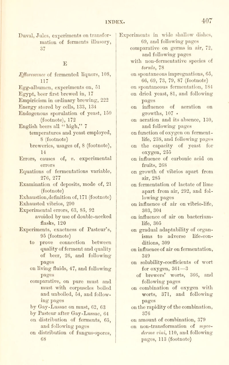 Duval, Jules, experiments on transfor¬ mation of ferments illusory, 37 E Efflorescence of fermented liquors, 108, 117 Egg-albumen, experiments on, 51 Egypt, beer first brewed in, 17 Empiricism in ordinary brewing, 222 Energy stored by cells, 133, 134 Endogenous sporulation of yeast, 150 (footnote), 172 English beers all “ high,” 7 temperatures and yeast employed, 8 (footnote) breweries, usages of, 8 (footnote), 14 Errors, causes of, v. experimental errors Equations of fermentations variable, 276, 277 Examination of deposits, mode of, 21 (footnote) Exhaustion, definition of, 171 (footnote) Exhausted vibrios, 290 Experimental errors, 63, 85, 92 avoided by use of double-necked flasks, 120 Experiments, exactness of Pasteur’s, 95 (footnote) to prove connection between quality of ferment and quality of beer, 26, and following pages on living fluids, 47, and following pages comparative, on pure must and must with corpuscles boiled and unboiled, 54, and follow¬ ing pages by Gay-Lussac on must, 62, 63 by Pasteur after Gay-Lussac, 64 on distribution of ferments, 65, and following pages on distribution of fungus-spores, 68 | Experiments in wide shallow dishes, 69, and following pages comparative on germs in air, 72, and following pages with non-fermentative species of torula, 78 on spontaneous impregnations, 65, 66, 69, 73, 79, 87 (footnote) on spontaneous fermentation, 184 on dried yeast, 81, and following pages on influence of aeration on growths, 107 • on aeration and its absence, 130, and following pages on function of oxygen on ferment- life, 238, and following pages on the capacity of yeast for oxygen, 255 on influence of carbonic acid on fruits, 268 on growth of vibrios apart from air, 285 on fermentation of lactate of lime apart from air, 292, and fol¬ lowing pages on influence of air on vibrio-life, 303, 304 on influence of air on bacterium- life, 305 on gradual adaptability of organ¬ isms to adverse life-con¬ ditions, 309 on influence of air on fermentation, 349 on solubility-coefficients of wort for oxygen, 361—3 of brewers’ worts, 366, and following pages on combination of oxygen with worts, 371, and following pages on the rapidity of the combination, 376 on amount of combination, 379 on non-transformation of myco- derma vini, 110, and following pages, 113 (footnote)