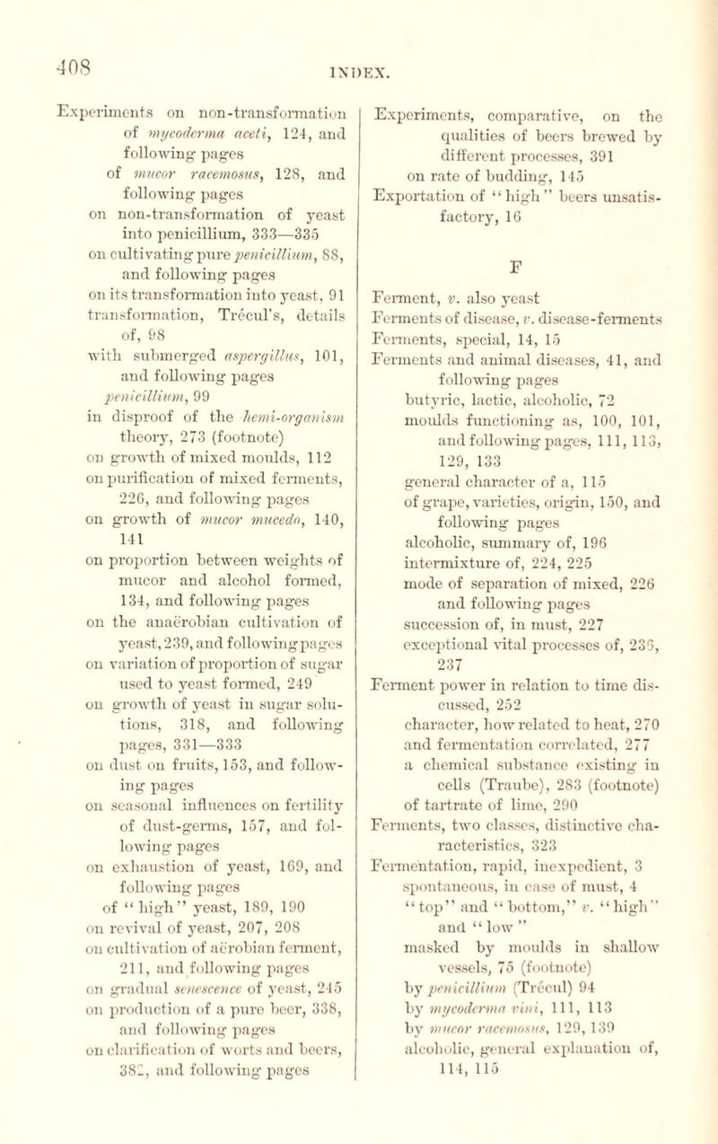 INDEX. Experiments on non-transformation of mycoderma aceti, 124, and following pages of mucor racemosus, 128, and following pages on non-transformation of yeast into pénicillium, 333—335 on cultivating pure pénicillium, 8S, and following pages on its transformation into yeast, 91 transformation, Trécul's, details of, 98 with submerged aspergillus, 101, and following pages pénicillium, 99 in disproof of the hemi-organism theory, 273 (footnote) on growth of mixed moulds, 112 on purification of mixed ferments, 22G, and following pages on growth of mucor mucedo, 140, 141 on proportion between weights of mucor and alcohol formed, 134, and following pages on the anaërobian cultivation of yeast, 239, and followingpages on variation of proportion of sugar used to yeast formed, 249 on growth of yeast in sugar solu¬ tions, 318, and following pages, 331—333 on dust on fruits, 153, and follow¬ ing pages on seasonal influences on fertility of dust-germs, 157, and fol¬ lowing pages on exhaustion of yeast, 169, and following pages of “high” yeast, 189, 190 on revival of yeast, 207, 208 on cultivation of aerobian ferment, 211, and following pages on gradual senescence of yeast, 245 on production of a pure beer, 338, and following pages on clarification of worts and beers, 382, and following pages Experiments, comparative, on the qualities of beers brewed by different processes, 391 on rate of budding, 145 Exportation of “high” beers unsatis¬ factory, 16 F Ferment, v. also yeast Ferments of disease, v. disease-ferments Ferments, special, 14, 15 Ferments and animal diseases, 41, and following pages butyric, lactic, alcoholic, 72 moulds functioning as, 100, 101, and following pages, 111, 113, 129, 133 general character of a, 115 of grape, varieties, origin, 150, and following pages alcoholic, summary of, 196 intermixture of, 224, 225 mode of separation of mixed, 226 and following pages succession of, in must, 227 exceptional vital processes of, 236, 237 Ferment power in relation to time dis¬ cussed, 252 character, how related to heat, 270 and fermentation correlated, 277 a chemical substance existing in cells (Traube), 283 (footnote) of tartrate of lime, 290 Ferments, two classes, distinctive cha¬ racteristics, 323 Fermentation, rapid, inexpedient, 3 spontaneous, in case of must, 4 “ top” and “ bottom,” v. “ high” and “ low ” masked by moulds in shallow vessels, 75 (footnote) by pénicillium (Trécul) 94 by mycoderma vint, 111, 113 by mucor racemosus, 129, 139 alcoholic, general explanation of, 114, 115
