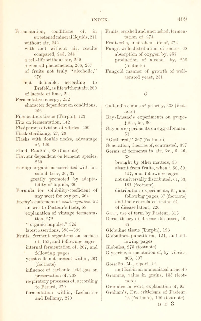 Fermentation, conditions of, in sweetened mineral liquids, 211 without air, 242 with and without air, results compared, 243, 244 a cell-life without air, 259 a general phenomenon, 266, 267 of fruits not truly “alcoholic, 276 not definable, according to Brefeld,as life without air, 2S0 of lactate of lime, 294 Fermentative energy, 252 character dependent on conditions, 266 Filamentous tissue (Turpin), 123 Fitz on fermentation, 142 Fissiparous division of vibrios, 299 Flask sterilizing, 27, 29 Flasks with double nocks, advantage of, 120 Fluid, Raidin’s, 88 (footnote) Flavour dependent on ferment species, 230 Foreign organisms correlated with un¬ sound beer, 26, 32 greatly promoted by adapta¬ bility of liquids, 36 Formula for solubility-coefficient of any wort for oxygen, 364 Fremy’s statement of hemi-organism, 52 answer to Pasteur’s facts, 58 explanation of vintage fermenta¬ tion, 272 “ organic impulse,” 325 latest assertions, 396—399 Fruits, ferment organisms on surface of, 153, and following pages internal fermentation of, 267, and following pages yeast cells not present within, 267 (footnote) influence of carbonic acid gas on preservation of, 268 respiratory processes of, according to Bérard, 270 fermentation within, Lechartier and Bellamy, 270 Fruits, crushed and uncrushed, fermen¬ tation of, 274 Fruit-cells, anacrobian life of, 272 Fungi, wide distribution of spores, 68 absorption of oxygen by, 257 production of alcohol by, 258 (footnote) Fungoid manner of growth of well- aerated yeast, 251 G Galland’s claims of priority, 338 (foot¬ note) Gay-Lussac’s experiments on grape- juice, 59, 60 Gayon’s experiments on egg-albumen, 51 “Gathered,” 367 (footnote) Generation, theories of, contrasted, 397 Germs of ferments in air, &c., 6, 26, 38 brought by other matters, 38 absent from fruits, when ? 58, 59, 157, and following pages not universally distributed, 61, 63, 181 (footnote) distribution experiments, 65, and following pages, 87 (footnote) and their correlated fruits, 61 of disease latent, 220 Germ, use of term by Pasteur, 313 Germ theory of disease discussed, 46, 47 Globidine tissue (Turpin), 123 Globulines, punctiform, 121, and fol¬ lowing pages Globules, 275 (footnote) Glycerine, fermentation of, by vibrios, 306, 307 Gosselin, M., report, 44 and Robin on ammoniacal urine,45 Gramme, value in grains, 135 (foot¬ note) Granules in wort, explanation of, 95 Graham’s, Dr., criticisms of Pasteur, 13 (footnote), 196 (footnote) i) i) 3