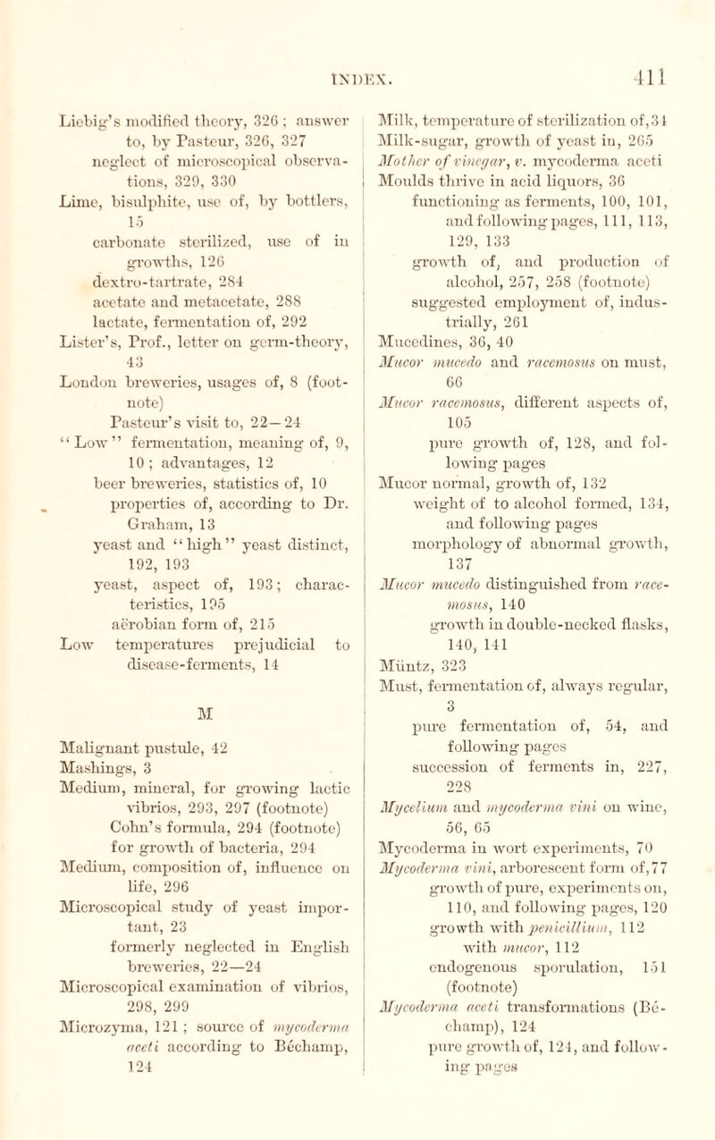 Liebig’s modified theory, 326 ; answer to, by Pasteur, 326, 327 neglect of microscopical observa¬ tions, 329, 330 Lime, bisulphite, use of, by bottlers, 15 carbonate sterilized, use of in growths, 126 dextro-tartrate, 284 acetate and metacetatc, 288 lactate, fermentation of, 292 Lister’s, Prof., letter on germ-theory, 43 London breweries, usages of, 8 (foot¬ note) Pasteur’s visit to, 22—24 “Low” fermentation, meaning of, 9, 10 ; advantages, 12 beer breweries, statistics of, 10 properties of, according to Dr. Graham, 13 yeast and “high” yeast distinct, 192, 193 yeast, aspect of, 193; charac¬ teristics, 195 aerobian form of, 215 Low temperatures prejudicial to disease-ferments, 14 M Malignant pustule, 42 Mashings, 3 Medium, mineral, for growing lactic ■vibrios, 293, 297 (footnote) Cohn’s formula, 294 (footnote) for growth of bacteria, 294 Medium, composition of, influence on life, 296 Microscopical study of yeast impor¬ tant, 23 formerly neglected in English breweries, 22—24 Microscopical examination of vibrios, 298, 299 Microzyma, 121 ; source of my coderma acet i according to Béchamp, 124 Milk, temperature of sterilization of,31 Milk-sugar, growth of yeast in, 265 Mother of vinegar, v. mycoderma aceti Moulds thrive in acid liquors, 36 functioning as ferments, 100, 101, and following pages, 111, 113, 129, 133 growth of, and production of alcohol, 257, 258 (footnote) suggested employment of, indus¬ trially, 261 Mucedines, 36, 40 Mucor mucedo and racemosus on must, 66 Mucor racemosus, different aspects of, 105 pure growth of, 128, and fol¬ lowing pages Mucor normal, growth of, 132 weight of to alcohol formed, 134, and following pages morphology of abnormal growth, 137 Mucor mucedo distinguished from race¬ mosus, 140 growth in double-necked flasks, 140, 141 Miintz, 323 Must, fermentation of, always regular, 3 pure fermentation of, 54, and following pages succession of ferments in, 227, 228 Mycelium and mycoderma vini on wine, 56, 65 Mycoderma in wort experiments, 70 Mycoderma vini, arborescent form of, 7 7 growth of pure, experiments on, 110, and following pages, 120 growth with pénicillium, 112 with mucor, 112 endogenous sporulation, 151 (footnote) Mycoderma aceti transformations (Bc- champ), 124 pure growth of, 124, and follow¬ ing pages