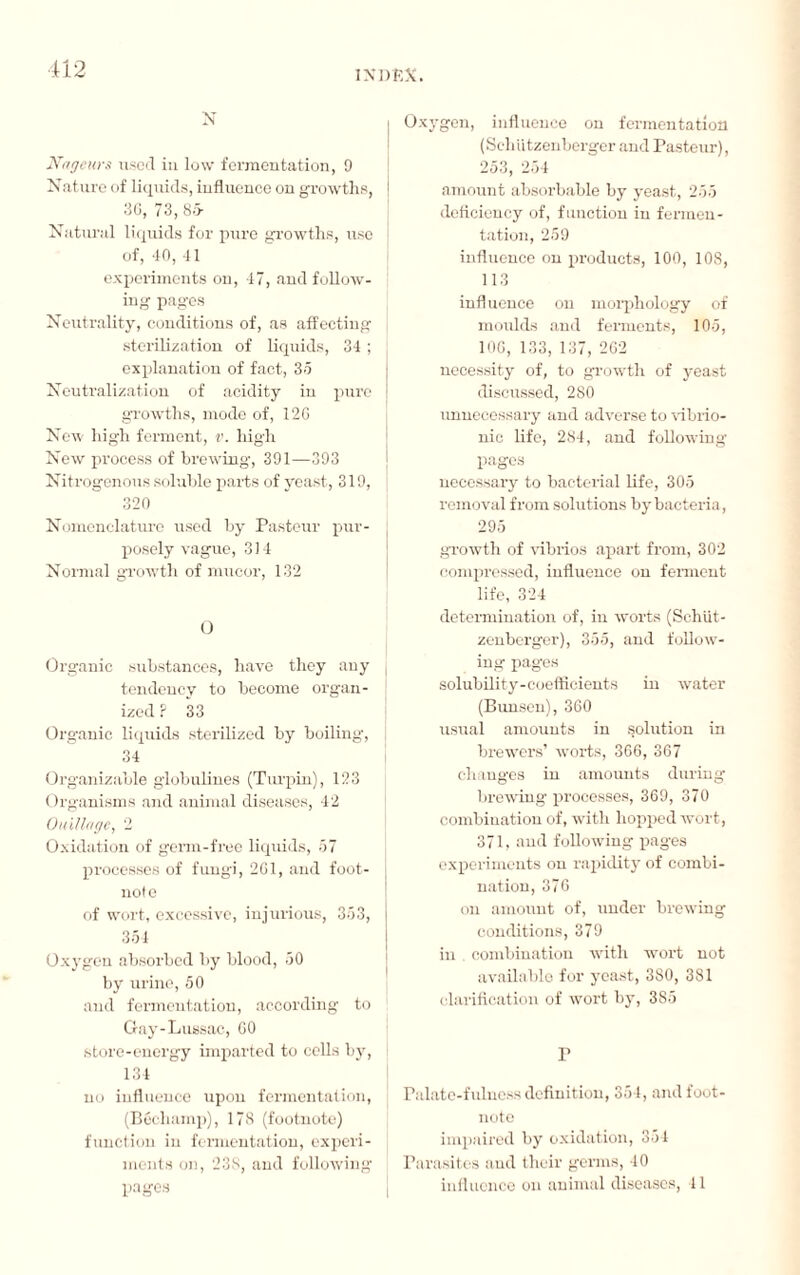 N Nageurs used in low fermentation, 9 Nature of liquids, influence on growths, 30, 73, 85- Natural liquids for pure growths, use of, 40, 41 experiments on, 47, and follow¬ ing pages Neutrality, conditions of, as affecting sterilization of liquids, 34 ; explanation of fact, 35 Neutralization of acidity in pure growths, mode of, 12G New high ferment, v. high New process of brewing, 391—393 Nitrogenous soluble parts of yeast, 319, ; 320 Nomenclature used by Pasteur pur¬ posely vague, 314 Normal growth of mucor, 132 O Organic substances, have they any tendency to become organ¬ ized ? 33 Organic liquids sterilized by boiling, 34 Organizable globulines (Turpin), 123 Organisms and animal diseases, 42 Ouillage, 2 Oxidation of germ-free liquids, 57 processes of fungi, 261, and foot¬ note of wort, excessive, injurious, 353, 354 Oxygen absorbed by blood, 50 by urine, 50 and fermentation, according to ! Gay-Lussac, 00 store-energy imparted to cells by, 134 no influence upon fermentation, (Béchamp), 178 (footnote) function in fermentation, experi¬ ments on, 238, and following pages Oxygen, influence on fermentation (SchUtzenberger and Pasteur), 253, 254 amount absorbable by yeast, 255 deficiency of, function in fermen¬ tation, 259 influence on products, 100, 108, 113 influence on morphology of moulds and ferments, 105, 106, 133, 137, 262 necessity of, to growth of yeast discussed, 280 unnecessary and adverse to vibrio- nic life, 284, and following pages necessary to bacterial life, 305 removal from solutions by bacteria, 295 growth of vibrios apart from, 302 compressed, influence on ferment life, 324 determination of, in worts (Schiit- zenberger), 355, and follow¬ ing pages solubility-coefficients in water (Bunsen), 360 usual amounts in solution in brewers’ worts, 366, 367 changes in amounts during brewing processes, 369, 370 combination of, with hopped wort, 371, and following pages experiments on rapidity of combi¬ nation, 376 on amount of, under brewing conditions, 379 in , combination with wort not available for yeast, 3S0, 381 clarification of wort by, 385 r Palate-fulness definition, 354, and foot¬ note impaired by oxidation, 354 Parasites and their germs, 40 influence on animal diseases, 41