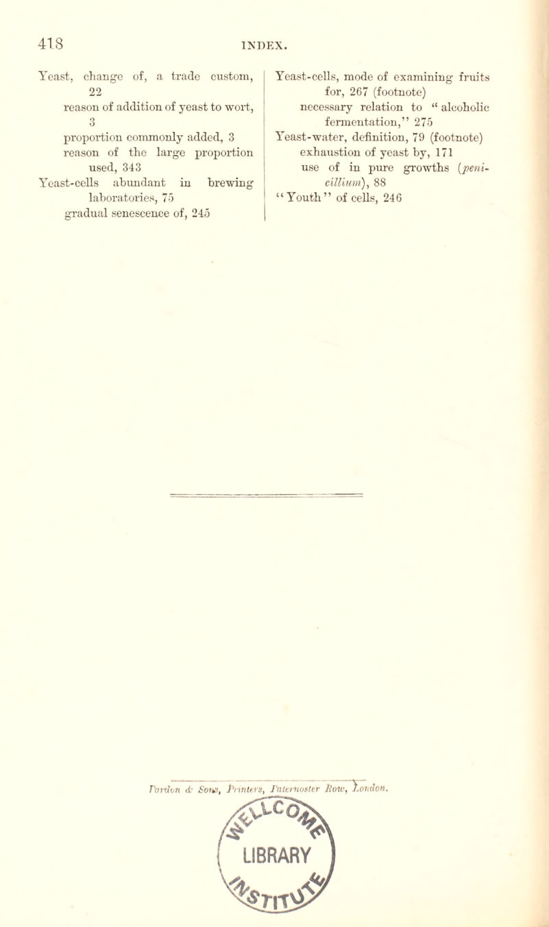 Yeast, change of, a trade custom, 22 reason of addition of yeast to wort, 3 proportion commonly added, 3 reason of the large proportion used, 343 Yeast-cells abundant in brewing laboratories, 75 gradual senescence of, 245 Yeast-cells, mode of examining fruits for, 267 (footnote) necessary relation to “ alcoholic fermentation,” 275 Yeast-water, definition, 79 (footnote) exhaustion of yeast by, 171 use of in pure growths (peni~ cilliwm), 88 “Youth” of cells, 240 ' r : n <C Sons, Printers, Paternoster liotv, El ndon.