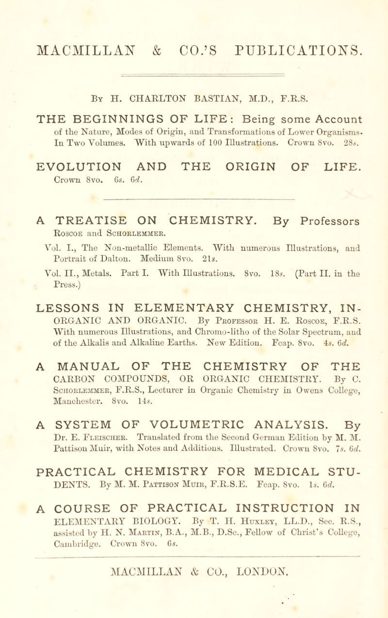 By H. CHARLTON BASTIAN, M.D., F.R.S. THE BEGINNINGS OF LIFE: Being some Account of the Nature, Modes of Origin, and Transformations of Lower Organisms- In Two Volumes. With upwards of 100 Illustrations. Crown 8vo. 28s. EVOLUTION AND THE ORIGIN OF LIFE. Crown 8vo. 6s. Gd. A TREATISE ON CHEMISTRY. By Professors Roscoe and Schorlemaier. Vol. I., The Non-metallic Elements. With numerous Illustrations, and Portrait of Dalton. Medium 8vo. 21s. Vol. II., Metals. Part I. With Illustrations. Svo. 18s. (Part II. in the Press.) LESSONS IN ELEMENTARY CHEMISTRY, IN¬ ORGANIC AND ORGANIC. By Professor H. E. Roscoe, F.R.S. With numerous Illustrations, and Chromo-litho of the Solar Spectrum, and of the Alkalis and Alkaline Earths. New Edition. Fcap. 8vo. 4s. Gd. A MANUAL OF THE CHEMISTRY OF THE CARBON COMPOUNDS, OR ORGANIC CHEMISTRY. By C. Schorlemmer, F.R.S., Lecturer in Organic Chemistry in Owens College, Manchester. 8vo. 14s. A SYSTEM OF VOLUMETRIC ANALYSIS. By Dr. E. Fleischer. Translated from the Second German Edition by M. M. Pattison Muir, with Notes and Additions. Illustrated. Crown 8vo. 7s. Gd. PRACTICAL CHEMISTRY FOR MEDICAL STU¬ DENTS. By M. M. Pattison Muir, F.R.S.E. Fcap. Svo. Is. Gd. A COURSE OF PRACTICAL INSTRUCTION IN ELEMENTARY BIOLOGY. By T. H. Huxley, LL.D., Sec. R.S., assisted by II. N. Martin, B.A., M.B., D.Sc., Fellow of Christ’s College, Cambridge. Crown Svo. 6s.