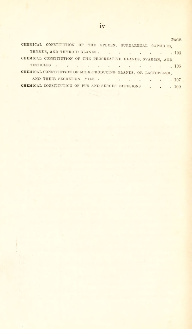 PAGE CHEMICAL CONSTITUTION OF THE SPLEEN, SUPRARENAL CAPSULES, THYMUS, AND THYROID GLANDS.. CHEMICAL CONSTITUTION OF THE PROCREATIVE CLANDS, OVARIES, AND TESTICLES.. CHEMICAL CONSTITUTION OF MILK-PRODUCING CLANDS, OR LACTOPLASM AND THEIR SECRETION, MILK.107 CHEMICAL CONSTITUTION OF PUS AND SEROUS EFFUSIONS . . . 100