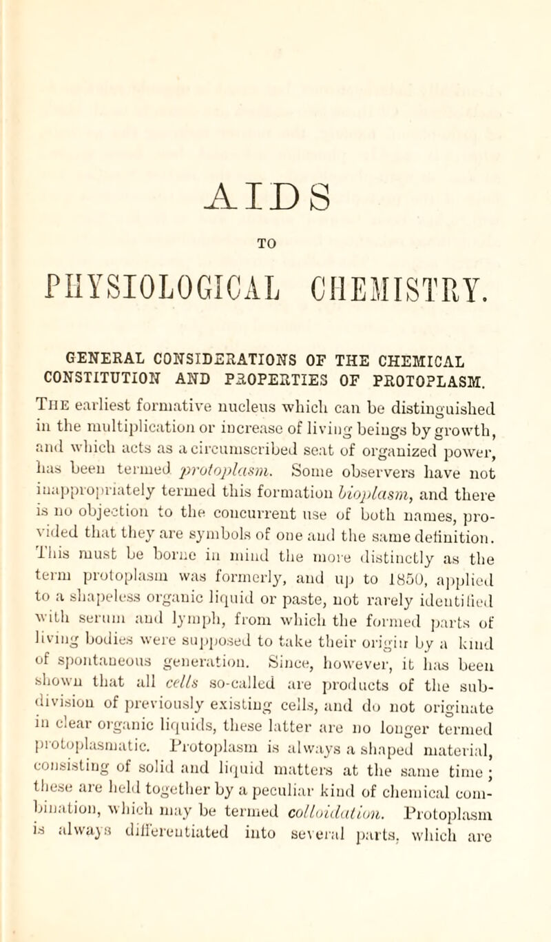 TO PHYSIOLOGICAL CHEMISTRY. GENERAL CONSIDERATIONS OF THE CHEMICAL CONSTITUTION AND PROPERTIES OF PROTOPLASM. The earliest formative nucleus which can be distinguished in the multiplication or increase of living beings by growth, and which acts as a circumscribed seat of organized power, has been termed protoplasm. Some observers have not inappropriately termed this formation bioplasm, and there is no objection to the concurrent use of both names, pro¬ vided that they are symbols of one and the same definition, iliis must be borne in mind the more distinctly as the term protoplasm was formerly, and up to 1850, applied to a shapeless organic liquid or paste, not rarely identified with serum and lymph, from which the formed parts of living bodies were supposed to take their origin by a land of spontaneous generation. Since, however, it has been shown that all cells so-called are products of the sub¬ division of previously existing cells, and do not originate in clear organic liquids, these latter are no longer termed protoplasmatic. Protoplasm is always a shaped material, consisting of sol id and liquid matters at the same time ; these are held together by a peculiar kind of chemical com¬ bination, which may be termed colloidal ion. Protoplasm is always differentiated into several parts, which are