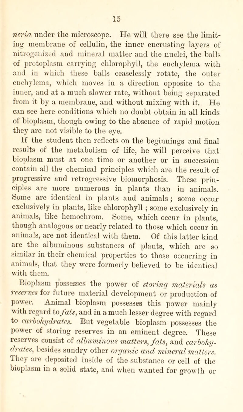 neria under the microscope. He will there see the limit¬ ing membrane of cellulin, the inner encrusting layers of nitrogenized and mineral matter and the nuclei, the balls of protoplasm carrying chlorophyll, the euchylema with and in which these balls ceaselessly rotate, the outer euchylema, which moves in a direction opposite to the inner, and at a much slower rate, without being separated from it by a membrane, and without mixing with it. He can see here conditions which no doubt obtain in all kinds of bioplasm, though owing to the absence of rapid motion they are not visible to the eye. If the student then reflects on the beginnings and final results of the metabolism of life, he will perceive that bioplasm must at one time or another or in succession contain all the chemical principles which are the result of progressive and retrogressive biomorphosis. These prin¬ ciples are more numerous in plants than in animals. Some are identical in plants and animals ; some occur exclusively in plants, like chlorophyll ; some exclusively in animals, like hemochrom. Some, which occur in plants, though analogous or nearly related to those which occur in animals, are not identical with them. Of this latter kind are the albuminous substances of plants, which are so similar in their chemical properties to those occurring in animals, that they were formerly believed to be identical with them. Bioplasm possesses the power of storing materials as reserves for future material development or production of power. Animal bioplasm possesses this power mainly with regard to fats, and in a much lesser degree with regard to carbohydrates. But vegetable bioplasm possesses the power of storing reserves in an eminent degree. These reserves consist of albuminous matters, feds, and carbohy¬ drates, besides sundry other organic and mineral matters. They are deposited inside of the substance or cell of the bioplasm in a solid state, and when wanted for growth or