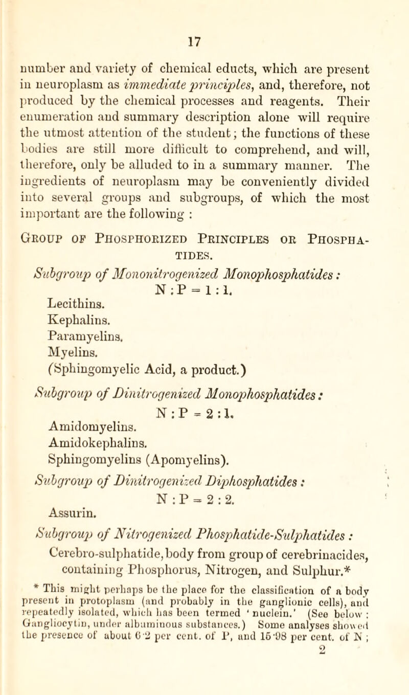 number and variety of chemical educts, which are present in neuroplasm as immediate principles, and, therefore, not produced by the chemical processes and reagents. Their enumeration and summary description alone will require the utmost attention of the student; the functions of these bodies are still more ditiicult to comprehend, and will, therefore, only be alluded to in a summary manner. The ingredients of neuroplasm may be conveniently divided into several groups and subgroups, of which the most important are the following : Group of Piiosphoeized Principles or Piiospha- TIDES. Subgroup of Mononitrogenized Monophosphatides: N : P = 1:1. Lecithins. Kephalins. Paramyelins. Myelins. (Sphingomyelic Acid, a product.) Subgroup of Dinitrogenized Monophosphatides: N : P = 2 :1. Amidomyelins. Amidokephalins. Sphingomyelins (Apomyelins). Subgroup of Dinitrogenized Diphospliatides: N : P = 2 : 2. Assurin. Subgroup of Nitrogenized Phosphatide-Sulphatides : Cerebro-sulphatide,body from group of cerebrinacides, containing Phosphorus, Nitrogen, and Sulphur.* * This might perhaps be the place for the classification of a body present in protoplasm (and probably in the ganglionic cells), anil repeatedly isolated, which has been termed ‘ nuclein.' (See below : Gangliocytin, under albuminous substances.) Some analyses showed the presence of about 02 per cent, of 1’, and 16 98 per cent, of N ; o