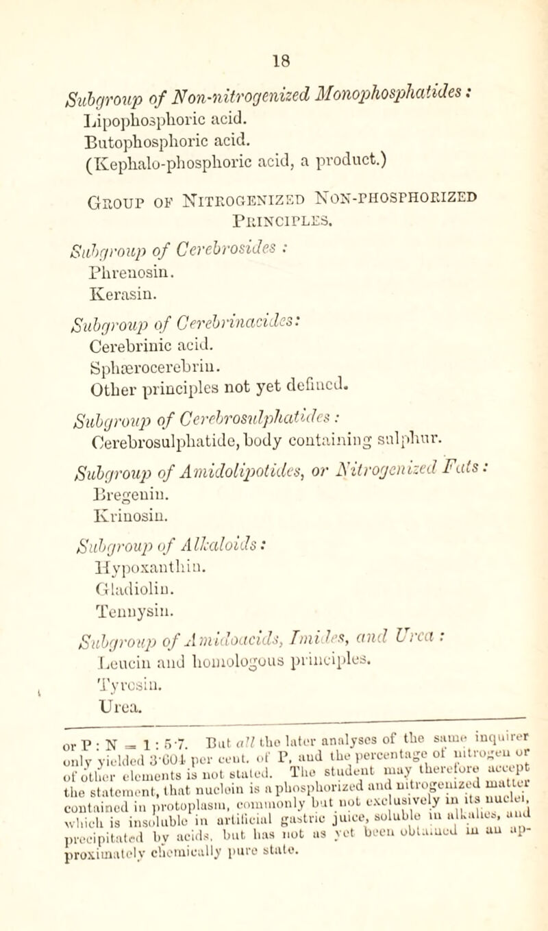 Subgroup of Non-nitrogenized Monophosphatides: Lipophosphoric acid. Butophosphoric acid. (Kephalo-phosphoric acid, a product.) Group of Niteogenized Non-phosphorized Principles. Subgroup of Cerebrosides : Phrenosin. Kerasin. Subgroup of G crcbrinacidcs: Cerebrinic acid. Sphserocerebriu. Other principles not yet defined. Subgroup of Cerebrosulphatides: Oerebrosulphatide, body containing sulphur. Subgroup of Amidolipotides, or Nitrogcnized Fats: Bregeniu. Krinosin. i Subgroup of Alkaloids: Hypoxanthiu. Gladiolin. Tennysiu. Subgroup of Auvidocicids, Tniidcx, and Licit. Leuein and homologous principles. Tyrosiu. Urea. p • N = 1-57 But all the la tor analyses of the same inquirer ,ly yielded 3-001 per cent, of P, and the percentage of nitrogen or otlier elements is not staled. The student may therefore accept e statement, that nuclein is aphosphorued and uitrogeuized matici ntnined in protoplasm, commonly but not exc usively in Us uuc lei. Inch is insoluble in artificial gastric juice, soluble m alku ics, and ■eeipitated by acids, but has not as yet been obtained w an up- •oximatcly chemically pure state.