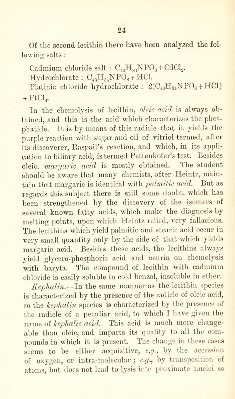 Of tlie second lecithin there have been analyzed the fol¬ lowing salts : Cadmium chloride salt : C4:)HS4NP03 + CdCl2. Hydrochlorate : 04,H84NP08-t-HCl. Platinic chloride hydrochlorate : 2(C4aH84NPOs + HCl) + PtCl4. In the chemolysis of lecithin, oleic acid is always ob¬ tained, and this is the acid which characterizes the phos¬ phatide. It is by means of this radicle that it yields the purple reaction with sugar and oil of vitriol termed, after its discoverer, Easpail’s reaction, and which, in its appli¬ cation to biliary acid, is termed Pettenkofer’s test. Besides oleic, margaric acid is mostly obtained. The student should be aware that many chemists, after Heintz, main¬ tain that margaric is identical with palmitic acid. But as regards this subject there is still some doubt, which has been strengthened by the discovery of the isomers of several known fatty acids, which make the diagnosis by melting points, upon which Heintz relied, very fallacious. The lecithins which yield palmitic and stearic acid occur iu very small quantity only by the side of that which yields margaric acid. Besides these acids, the lecithins always yield glycero-phosphoric acid and neuriu on chemolysis with baryta. The compound of lecithin with cadmium chloride is easily soluble in cold benzol, insoluble iu ether. Kephalin.—In the same manner as the lecithin species is characterized by the presence of the radicle of oleic acid, so the kephalin species is characterized by the presence of the radicle of a peculiar acid, to which I have given the name of kephalic acid. This acid is much more change¬ able than oleic, and imparts its quality to all the com¬ pounds in which it is present. The change iu these cases seems to be either acquisitive, e.g., by the accession of oxygen, or intra-molecular ; e.g., by transposition of atoms, but does not lead to lysis into proximate nuclei so