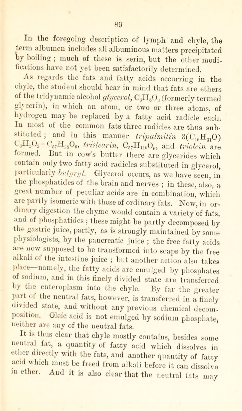 In the foregoing description of lymph and chyle, the teini albumen includes all albuminous matters precipitated by boiling ; much of these is serin, but the other modi¬ fications have not yet been satisfactorily determined. As regards the fats and fatty acids occurring in the chyle, the st udent should bear in mind that fats are ethers of the tridynamic alcohol glycerol, CaH803 (formerly termed glycerin), in which an atom, or two or three atoms, of hydrogen may be replaced by a fatty acid radicle each. In most of the common fats three radicles are thus sub¬ stituted ; and in this manner tripalmitin 3(C1(iH3I0) = b 5rHS80(j, tristearin, C57Hn(,Oe, and triolein are foimed. tut in cows butter there are glycerides which contain only two fatty acid radicles substituted in glycerol, particularly butyryl. Glycerol occurs, as we have seen, in the phosphatides of the brain and nerves ; in these, also, a great number of peculiar acids are in combination, which are partly isomeric with those of ordinary fats. Now, in or¬ dinary digestion the chyme would contain a variety of fats, and of phosphatides ; these might be partly decomposed by the gastric juice, partly, as is strongly maintained by some physiologists, by the pancreatic juice ; the free fatty acids are now supposed to be transformed into soaps by the free alkali of the intestine juice ; but another action also takes place—namely, the fatty acids are emulged by phosphates of sodium, and in this finely divided state are transferred by the enteroplasm into the chyle. Ey far the greater Part °f the neutral fats, however, is transferred in a finely divided state, and without any previous chemical decom¬ position. Oleic acid is not emulged by sodium phosphate, neither are any of the neutral fats. It is thus clear that chyle mostly contains, besides some neutral fat, a quantity of fatty acid which dissolves in ether directly with the fats, and another quantity of fatty acid which must be freed from alkali before it can dissolve mother. And it is also clear that the neutral fats may