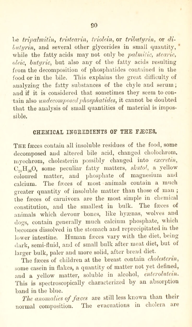 lie tripalmitin, tristearin, triolein, or tributyrin, or di- lutyrin, and several other glycerides in small quautity, while the fatty acids may not only be palmitic, stearic, oleic, butyric, but also any of the fatty acids resulting from the decomposition of phosphatides contained in the food or in the bile. This explains the great difficulty of analyzing the fatty substances of the chyle and serum; and if it is considered that sometimes they seem to con¬ tain also undecomposed phosphatides, it cannot be doubted that the analysis of small quantities of material is impos¬ sible. CHEMICAL INGREDIENTS OF THE F.ECES. The feces contain all insoluble residues of the food, some decomposed and altered bile acid, changed cholochrom, myochrom, cholesterin possibly changed into excretin, C.,0H36O, some peculiar fatty matters, slcatol, a yellow coloured matter, and phosphate of magnesium and calcium. The feces of most animals contain a much greater quantity of insoluble matter than those of man ; the feces of carnivora are the most simple in chemical constitution, and the smallest in bulk. Hie feces of animals which devour bones, like hyaenas, wolves and dogs, contain generally much calcium phosphate, which becomes dissolved in the stomach and reprecipitated in the lower intestine. Human feces vary with the diet, being dark, semi-fluid, and of small bulk after meat diet, but of larger bulk, paler and more solid, after bread diet. The feces of children at the breast contain cholestenn, some casein in flakes, a quantity of matter not yet defined, and a yellow matter, soluble in alcohol, enterolutein. This is spectroscopically characterized by an absorption band in the blue. The anomalies of fa ces are still less known than their normal composition. The evacuations in cholera are