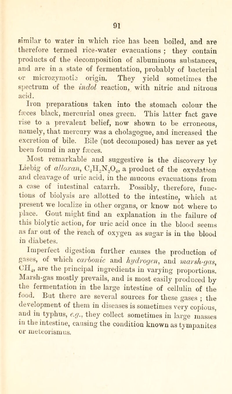 similar to water in which rice has been boiled, and are therefore termed rice-water evacuations ; they contain products of the decomposition of albuminous substances, and are in a state of fermentation, probably of bacterial or microzymotii origin. They yield sometimes the spectrum of the indol reaction, with nitric and nitrous acid. Iron preparations taken into the stomach colour the faeces black, mercurial ones green. This latter fact gave rise to a prevalent belief, now shown to be erroneous, namely, that mercury was a cholagogue, and increased the excretion of bile. Bile (not decomposed) has never as yet been found in any faeces. Most remarkable and suggestive is the discovery bv Liebig of alloxan, C4H,N204, a product of the oxydation and cleavage of uric acid, in the mucous evacuations from a case of intestinal catarrh. Possibly, therefore, func¬ tions of biolysis are allotted to the intestine, which at present we localize in other organs, or know not where to place. Gout might find an explanation in the failure of this biolytic action, for uric acid once in the blood seems as far out of the reach of oxygen as sugar is in the blood in diabetes. Imperfect digestion further causes the production of gases, of which carbonic and hydrogen, and marsh-gas, CHj, are the principal ingredients in varying proportions. Marsh-gas mostly prevails, and is most easily produced by the fermentation in the large intestine of cellulin of the food. But there are several sources for these gases ; the development of them in diseases is sometimes very copious, and in typhus, e.g., they collect sometimes in large masses in the intestine, causing the condition known as tympanites or meteorismus.