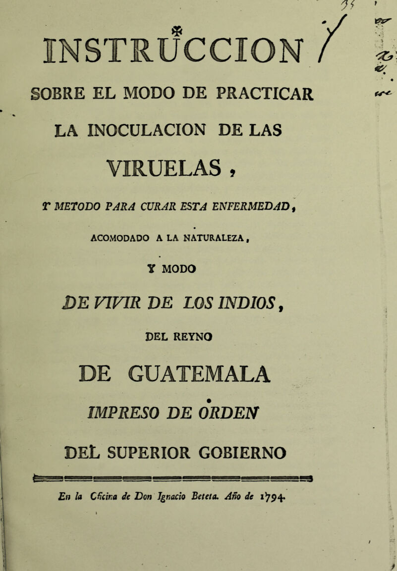 SOBRE EL MODO DE PRACTICAR LA INOCULACION DE LAS VIRUELAS , r METODO TARA CURAR ESTA ENFERMEDAD, ACOMODADO A LA NATURALEZA, y MODO DE VIVIR DE LOS INDIOS, DEL REYNO DE GUATEMALA IMPRESO DE ORDEN DEL SUPERIOR GOBIERNO En la Cecina de Don Ignacio Beteta. Año de 1^94* I