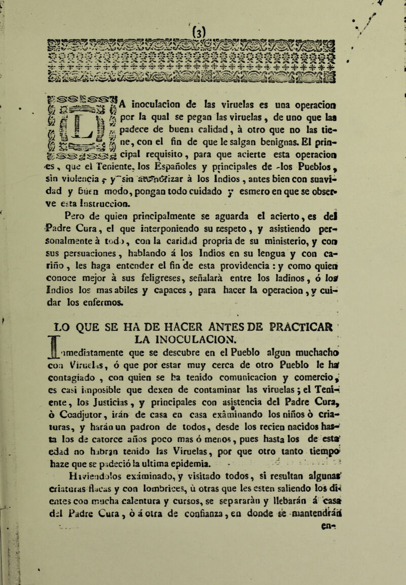 4 ^ IIA inoculación de las viruelas es una operación .Li ~mr' y/ l«> ^fin & 3 í 1| per la qual se pegan las viruelas • de uno que las yí¿. ^ padece de buena calidad, á otro que no las tie* ^ ^ ne, con el fin de que le salgan benignas. El prin- requisito, para que acierte esta Operación es , que el Teniente, los Españoles y principales de -los Pueblos , sin violencia f y^ski a¥\^ñ^izar á los Indios , antes bien con suavl« dad y 5úen modo, pongan todo cuidado y esmero en que se obsei^ ve esta instrucción. Pero de quien principalmente se aguarda el acierto, es del Padre Cura, el que interponiendo su respeto, y asistiendo per* sonalmente á tod >, con la caridad propria de su ministerio, y con sus persuaciones, hablando á los Indios en su lengua y con ca* riño , les haga entender el fin de esta providencia :y como quien conoce mejor á sus feligreses, señalará entre los ladinos, ó losf Indios los mas abites y capaces , para hacer la Operación, y cui- dar los enfermos. LO QUE SE HA DE HACER ANTES DE PRACTICAR ILA INOCULACION. *1 mediatamente que se descubre en el Pueblo algún muchacho con i^írueLs, ó que por estar muy cerca de otro Pueblo le haf contagiado , con quien se ha tenido comunicación y comerdo,- es casi imposible que dexen de contaminar las viruelas; el Teoi<«! ente, los Justicias, y principales con asistencia del Padre Cura^ 6 Coadjutor, irán de casa en casa examinando los niños 6 cria- turas, y harán un padrón de todos, desde los recien nacidos has-’ ta los d¿ catorce años poco mas ó menos, pues hasta los de esttf edad no habrgn tenido las Viruelas, por que otro tanto tiempo^ haze que se piideció la ultima epidemia. • - ’ Hiriéndolos examinado,y visitado todos, si resultan algunas* criaturas ñ^cas y con lombrices, ú otras que les esten saliendo los di^ entes coa mucha calentura y cursos, se separarán y llebarán á casá dd Padre Cura, ó áotra de confianza,en donde se fuanteDdráÜ