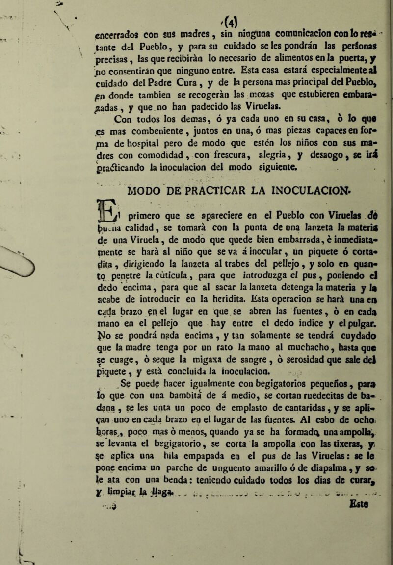 \ V 4 \ 'W encerrados con sus madres, sin ninguna comunicación con !o res^ * lance dc:Í Pueblo, y para su cuidado se les pondrán las perdonas precisas, las que recibirán lo necesario de alimentos en la puerta, y '^no consentirán que ninguno entre. Esta casa estará especialniente al cuidado del Padre Cura, y de la persona mas principal del Pueblo, ^n donde también se recogerán las mozas que estubieren embara** ^adas, y que.no han padecido las Viruelas. Con todos los demas, ó ya cada uno en su casa, 6 lo qu€ .es mas combeniente, juntos en una, ó mas piezas capaces en for* fxia. de hospital pero de modo que estén los niños con sus ma- dres con comodidad , con frescura, alegría, y desaogo, se iíá praélicando la inoculación del modo siguiente^ MODO DÉ PRACTICAR LA INOCULACION- primero que se apareciere en el Pueblo con Viruelas dé (>u.aa calidad, se tomará con la punta de una lanzeta la materia de una Viruela, de modo que quede bien embarrada,éinmediata- mente se hará al niño que se va á inocular, un piquete ó corta* 0ít3, dirigiendo la lanzeta al trabes del pellejo, y solo eo quan- tq penetre la cutícula, para que íntroduzga el pus, poniendo el dedo encima, para que al sacar la lanzeta detenga la materia y la acabe de introducir en la heridita. Esta Operación se hará una en cada brazo ^nel lugar en que.se abren las fuentes, 6 en cada mano en el pellejo que hay entre el dedo indice y el pulgar. No se pondrá n^da encima, y tan solamente se tendrá cuydado que la madre tenga por un rato la mano al muchacho, hasta que se cuage, 6 seque la migaxa de sangre , ó serosidad que sale del piquete, y está concluida la inoculación. . . Se puede hacer igualmente conbegigatorios pequeños, pare lo que con una bambita de á medio, se cortan ruedecitas de ba- dana , se les unta un poco de emplasto de cantáridas, y se apli- can; uno encada brazo en el lugar de las fuentes. Al cabo de ocho> bpras^, poco mas ó menos, quando ya se ha formadci una ampolla^ se levanta el begigatorio, se corta la ampolla con lastixeras, y aplica una hila empapada en el pus de las Viruelas: se le pone encima un parche de ungüento amarillo ó de diapalma, y sd> le ata con una benda: teniendo cuidado todos los días de curar^ y, limpiar. la ¡UagJt, ,, ^ Este . ^