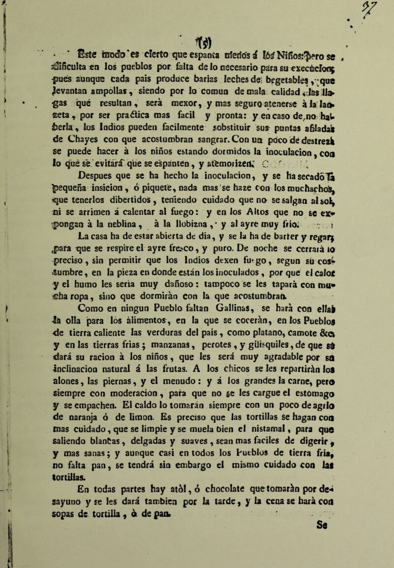 tí) Este inodo 'es cierto que espanta nfeifosá I6í Nifíos;?^rose . :d¡íículta£n los pueblos por falta de lo necesario para su execáclon^ ■pues aunque cada pais produce barias leches del begetablés >'’qu€ jevantan ampollas, siendo por lo común de mala, calidad 4Jteil» •gas qué resultan , será mexor, y mas seguro atenerse á Ja. laiii seta , por ser praótica roas fácil y pronta: y encaso de.no haU berla , los Indios pueden fácilmente sobstituir sus puntas a^adali de Chayes con que acostumbran sangrar. Con un poco dé destredi se puede hacer á los niños estando dormidos la inoculación, coa lo qué sé .'evitará'que se espánten, y aiémoriteiU C ' Después que se ha hecho la inoculación, y se hasecadola pequeña insicion , ó piquete, nada mas se haze con los muchafhc^ que tenerlos dibertidos, teniendo cuidado que no se salgan aísol^ :QÍ se arrimen á calentar al fuego: y en los Altos que no se ex» •pongan á la neblina, á la llobizna y al ay re muy frioi i La casa ha de estar abierta de dia, y se la ha de barter y regara ,para que se respire el ayre fresco, y puro. De noche se cerrará io preciso, sin permitir que los Indios dexen futgo, según sú eos» iSumbre, en la pieza en donde están los inoculados, por qué el caloc y el humo les seria muy dañoso: tampoco se les tapará con mu» €ha ropa, sino que dormirán con la que acostumbraci. Como en ningún Pueblo faltan Gallinas, se hará con elfal •lá olla para lós alimentos, en la que se cocerán, en los Pueblos •de tierra caliente las verduras del pais, como plátano, camote y en las tierras frias; manzanas, perotes, y güisquifes, de que sd dará su ración á los niños, que les será muy agradable por so Inclinación natural á las frutas. A los chicos se les repartirán los alones, las piernas, y el menudo : y á los grandes la carne, pera siempre con moderación, para que no se les cargue el estomago y se empachen. El caldo lo tomarán siempre con un poco de agrio de naranja ó de limón. Es preciso que las tortillas se hagan coa mas cuidado, que se limpie y se muela bien el nistamal, para que saliendo blanbas, delgadas y suaves, sean mas fáciles de digerir ^ y mas sanas; y aunque casi en todos los Pueblos de tierra fría, no falta pan, se tendrá sin embargo el mismo cuidado con iai tortillas. En todas partes hay at61,ó chocolate que tomarán por de^ sayuDO y se les dará también por la tarde y y la cena se hará coa sopas de tortilla, át depaiit Se