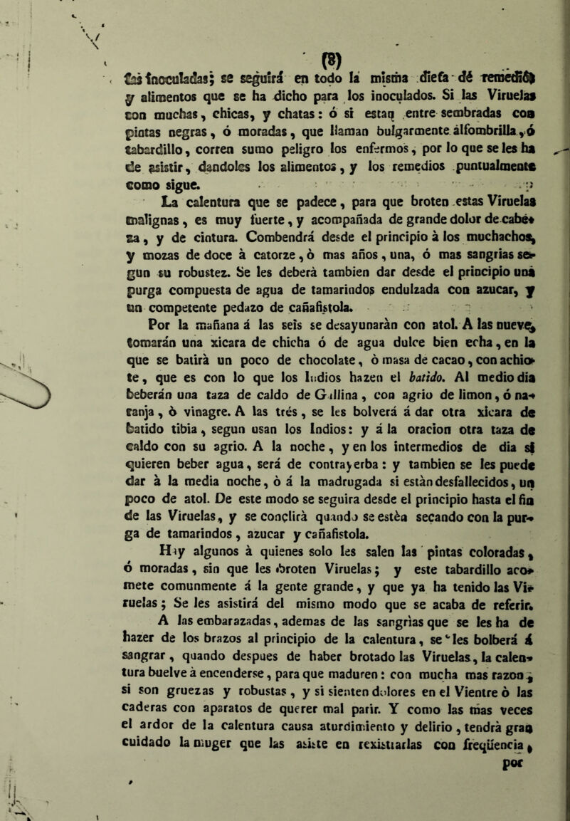 (8) < ^inoculadas; se seguirá en todo la misma dieta*dé teme^él y alimentos que se ha dicho para los inoculados. Si 1^ VirueJai con muchas, chicas, y chatas: ó si estaq entre sembradas coa pintas negras, ó moradas, que llaman bulgar mente alfombrilla ,6 tabardillo, corren sumo peligro los enfermos, por lo que seles ha de asistir, dándoles los alimentos, y los remedios .puotualmeott como sigue. ■ -j La calentura que se padece, para que broten .estas Viruelas malignas, es muy fuerte, y acompañada de grande dolor de cabe# za, y de cintura. Combendrá desde e! principio á los muchachos^ y mozas de doce á catorze, ó mas años , una, ó mas sangrías se^ gun su robustez, be les deberá también dar desde el principio uní purga compuesta de agua de tamarindos endulzada con azúcar, y tm competente pedazo de cañafístola. 'i Por la mañanad las seis se desayunarán con atol A las nuev^ tomarán una xicara de chicha ó de agua dulce bien echa, en la que se batirá un poco de chocolate, ó masa de cacao, con achí» te, que es con lo que los Indios hazen el baíiJo. Al mediodía beberán una taza de caldo de G illina , con agrio de limón, ó na*« tanja, 6 vinagre. A las trés, se les bolverá á dar otra xicara de batido tibia, según usan los Indios: y á la oración otra taza de caldo con su agrio. A la noche, y en los intermedios de dia si quieren beber agua, será de contrayerba: y también se les puede dar á la media noche, ó á la madrugada si están desfallecidos, un poco de ato!. De este modo se seguirá desde el principio hasta el fía de las Viruelas, y se conclirá quando se estén secando con la puF« ga de tamarindos, azúcar y cañañstola. H^y algunos á quienes solo les salen las pintas coloradas ^ 6 moradas, sin que les ibroten Viruelas; y este tabardillo acó» mete comunmente á la gente grande, y que ya ha tenido las Vi» ruelas; Se Jes asistirá del mismo modo que se acaba de referir* A las embarazadas, ademas de las sangrías que se les ha de hazer de los brazos al principio de la calentura, se les bolberá á sangrar, quando después de haber brotado las Viruelas, la caleo^ tura buelve á encenderse, para que maduren: con mucha mas razón si son gruezas y robustas , y si sienten dolores en el V'ienire ó las caderas con aparatos de querer mal parir. Y como las nías veces el ardor de la calentura causa aturdimiento y delirio, tendrá graá cuidado la Oíuger que las ashie eu rcxi¿tiarlas coo ffeqüencia | por \