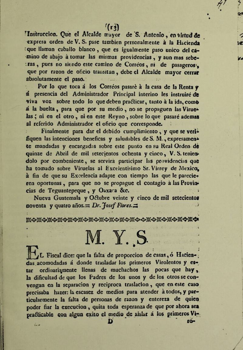 ^Instraccioo. Que el Alcalde trayor deS, Antonio, en virtud de expresa orden deV. S. pase también personalmente á la Hacienda cque llaman caballo blanco, que es igualmente paso único delcá- mino de abajo á tomar las mismas providencias , y aun mas sebe- iras, pues no siendo este camino de Corréos, ni de pasageros*, que por razón de oficio transitan, debe el Alcalde mayor cerrar absolutamente el paso. Por lo que toca i los Corréos pasaré á la casa de la Renta f ú presencia del Administrador Principal interino les instruiré dt viva voz sobretodo lo que deben praéticar, tanto á la ida, com6 á la buelta, para que por su medio, no se propaguen las Virue^ las ^ ni en el otro, ni en este Keyno , sobre lo que pasaré ademar al referido Administrador el oficio que corresponde. Finalmente para dar el debido cumplimiento , y que se verií íiquen las intenciones benéficas y saludables deS. M.,expresamen<^ Ce mandadas y encargadas sobre este punto en su Real Orden* d¿ quinze de Abril de mil setecientos ochenta y cinco, V. S. teniecl» dolo por combenlente, se servirá participar las providencias que ha tomado sobre Viruelas al Excelentísimo Sr. Virrey de iVIexicQ, á fin de que su Excelencia adapte con tiempo las que le parecie*» ren oportunas, para que no se propague el contagio á las Provio* das de Teguantepeque, y Oaxara &c. í Nueva Guatemala y Oélubre veinte y cinco de raíl seteclentoi noventa y quatro años.zs Dr.Josef Flores,^ ■ * Y. .S . E* , . L Fiscal dice: que la falta de proporción de casas, ó Hacien-; das. acomodadas á donde trasladar los primeros Virolentos y es- tar ordinariamente llenas de muchachos las pocas que hay^. la dificultad de que los Padres de los unos y de los otros se con- yengan en la separación y reciproca traslación, que en este caso precisaba hazer: la escasez de medios para atender á todos, y par- ticularmente la falta de personas de razón y entereza de quien poder fiar la execucion, quita toda esperanza de que por ahora sea pra^able con algún éxito el cnedio de aislar á los primeros Vi-. fO-