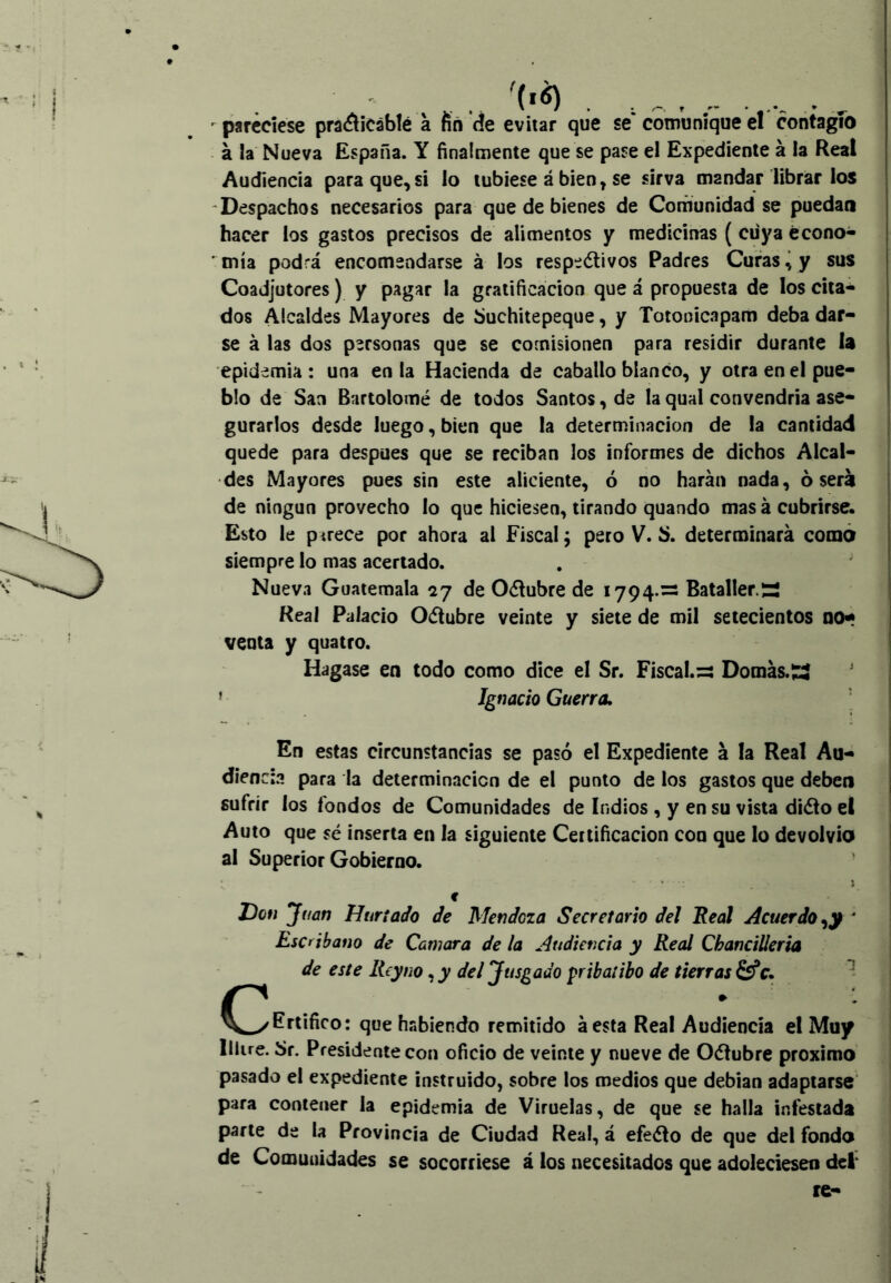 #  pareciese pra<^iCáblé a nñ de evitar que se comunique el contagio á la Nueva España. Y finalmente que se pase el Expediente á la Real Audiencia para que, si lo tubiese á bien, se sirva mandar librar los 'Despachos necesarios para que de bienes de Comunidad se puedan hacer los gastos precisos de alimentos y medicinas (ciiya écono- mía podrá encomendarse á los respedtivos Padres Curas ^ y sus Coadjutores) y pagar la gratificación que á propuesta de los cita- dos Alcaldes Mayores de buchitepeque, y Totooicapam deba dar- se á las dos personas que se comisionen para residir durante la epidemia : una en la Hacienda de caballo blanco, y otra en el pue- blo de San Bartolomé de todos Santos, de la qual convendría ase- gurarlos desde luego, bien que la determinación de la cantidad quede para después que se reciban los informes de dichos Alcal- des Mayores pues sin este aliciente, ó no harán nada, osera 1 de ningún provecho lo que hiciesen, tirando quando mas á cubrirse. Esto le parece por ahora al Fiscal; pero V. b. determinará como siempre lo mas acertado. Nueva Guatemala ^27 de Oélubre de 1794.— Batallera ! Real Palacio Odtubre veinte y siete de mil setecientos no- venta y quatro. Hagase en todo como dice el Sr. Fiscal. =3 Domas. íí ' ’ Ignacio Guerra, S En estas circunstancias se pasó el Expediente á la Real Au- diencia para la determinación de el punto de los gastos que deben j sufrir los fondos de Comunidades de Indios , y en su vista diélo el Auto que sé inserta en la siguiente Certificación con que lo devolvió al Superior Gobierno. í c Hon Juan Hurí ado de Mendoza Secretario del Real Acuerdo ‘ Escribano de Qamara de la Audiencia y Real Chanciüeria de este Rey no, y del Jusgado pribatibo de tierras c. Certifico : que habiendo remitido á esta Real Audiencia el Muy lliire. Sr. Presidente con oficio de veinte y nueve de Oétubre próximo pasado el expediente instruido, sobre los medios que debían adaptarse para contener la epidemia de Viruelas, de que se halla infestada parte de la Provincia de Ciudad Real, á efeéio de que del fondo de Comunidades se socorriese á los necesitados que adoleciesen dci re-