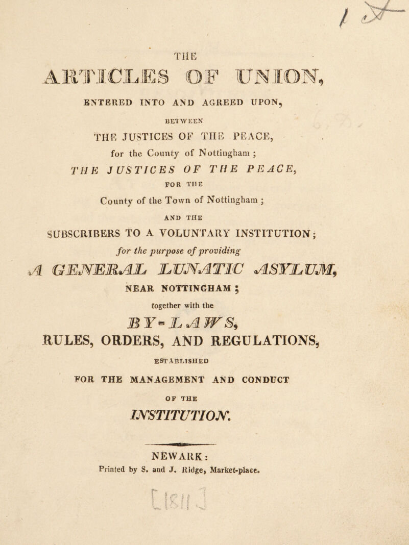 THE AKTICI^ES fOF UNION, ENTERED INTO AND AGREED UPON, BETWEEN THE JUSTICES OF THE PEACE, for the County of Nottingham ; THE JUSTICES OF THE PEACE, FOR THE County of the Town of Nottingham ; AND THE SUBSCRIBERS TO A VOLUNTARY INSTITUTION; for the purpose of providing A GEMERAL LUNATIC ASYLUM, NEAR NOTTINGHAM ; together with the BY’’LA WSi RULES, ORDERS, AND REGULATIONS, ESTABLISHED FOR THE MANAGEMENT AND CONDUCT OF THE INSTITUTION. NEWARK: Printed by S. and J. Ridge, Market-place*