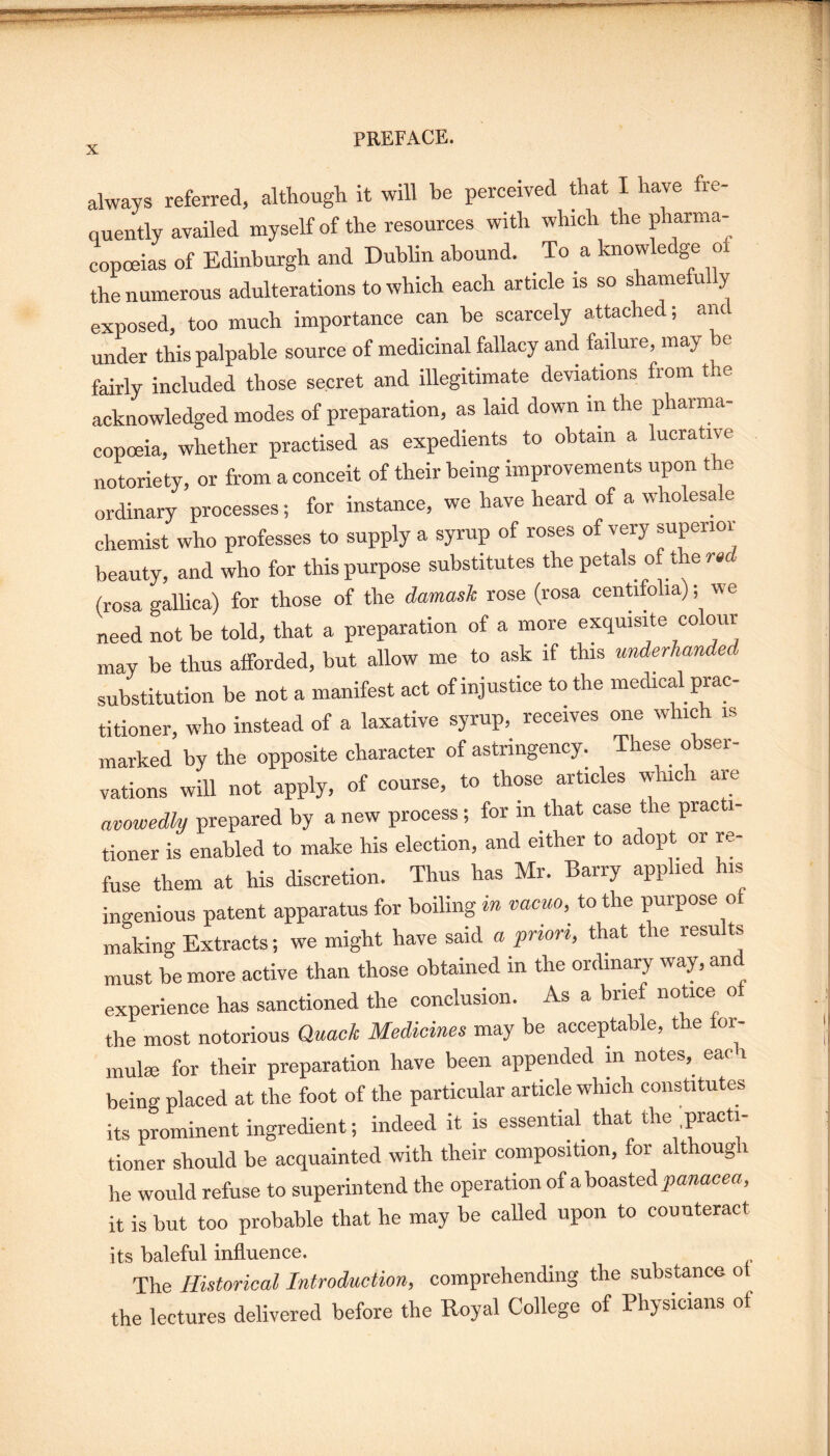 always referred, although it will he perceived Aat I have fre¬ quently availed myself of the resources with which the pharma¬ copoeias of Edinburgh and Dublin abound. To a knowledge o the numerous adulterations to which each article is so shamefully exposed, too much importance can be scarcely attached; anc under this palpable source of medicinal fallacy and failure, may be fairly included those secret and illegitimate deviations from the acknowledged modes of preparation, as laid down in the pharma¬ copoeia, whether practised as expedients to obtain a lucrative notoriety, or from a conceit of their being improvements upon the ordinary processes; for instance, we have heard of a wholesale chemist who professes to supply a syrup of roses of very superior beauty, and who for this purpose substitutes the petals of the (rosa gallica) for those of the damask rose (rosa cenUfolia); we need not be told, that a preparation of a more exquisite colour may be thus afforded, but allow me to ask if this underhanded substitution be not a manifest act of injustice to the medical prac¬ titioner, who instead of a laxative syrup, receives one which is marked by the opposite character of astringency. These obser¬ vations will not apply, of course, to those articles which are avowedly prepared by a new process; for in that case the practi¬ tioner is enabled to make his election, and either to adopt or re¬ fuse them at his discretion. Thus has Mr. Barry applied his ingenious patent apparatus for boiling in vacuo, to the purpose of making Extracts; we might have said « priori, that the results must be more active than those obtained in the ordinary way, and experience has sanctioned the conclusion. As a brief notice o the most notorious Quack Medicines may be acceptable, the ior- mulm for their preparation have been appended in notes, eac i being placed at the foot of the particular article which constitutes its prominent ingredient; indeed it is essential^ that the practi¬ tioner should be acquainted with their composition, for although he would refuse to superintend the operation of a boasted it is but too probable that he may be called upon to counteract its baleful influence. The Historical Introduction, comprehending the substance ot the lectures delivered before the Royal College of Physicians of